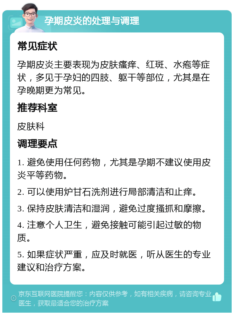 孕期皮炎的处理与调理 常见症状 孕期皮炎主要表现为皮肤瘙痒、红斑、水疱等症状，多见于孕妇的四肢、躯干等部位，尤其是在孕晚期更为常见。 推荐科室 皮肤科 调理要点 1. 避免使用任何药物，尤其是孕期不建议使用皮炎平等药物。 2. 可以使用炉甘石洗剂进行局部清洁和止痒。 3. 保持皮肤清洁和湿润，避免过度搔抓和摩擦。 4. 注意个人卫生，避免接触可能引起过敏的物质。 5. 如果症状严重，应及时就医，听从医生的专业建议和治疗方案。