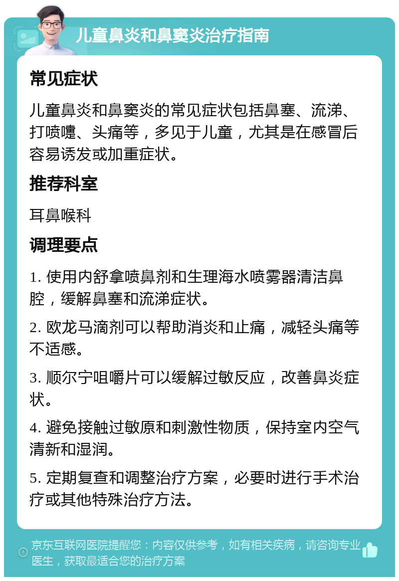 儿童鼻炎和鼻窦炎治疗指南 常见症状 儿童鼻炎和鼻窦炎的常见症状包括鼻塞、流涕、打喷嚏、头痛等，多见于儿童，尤其是在感冒后容易诱发或加重症状。 推荐科室 耳鼻喉科 调理要点 1. 使用内舒拿喷鼻剂和生理海水喷雾器清洁鼻腔，缓解鼻塞和流涕症状。 2. 欧龙马滴剂可以帮助消炎和止痛，减轻头痛等不适感。 3. 顺尔宁咀嚼片可以缓解过敏反应，改善鼻炎症状。 4. 避免接触过敏原和刺激性物质，保持室内空气清新和湿润。 5. 定期复查和调整治疗方案，必要时进行手术治疗或其他特殊治疗方法。