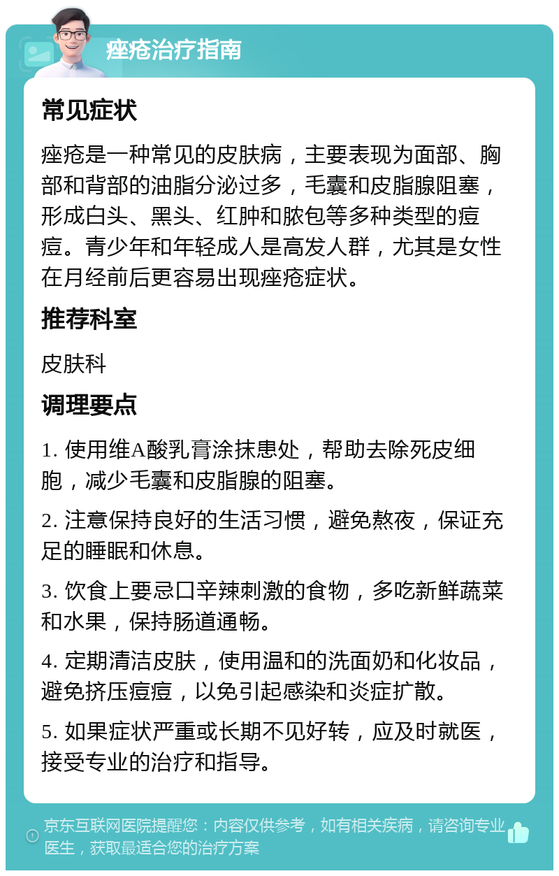 痤疮治疗指南 常见症状 痤疮是一种常见的皮肤病，主要表现为面部、胸部和背部的油脂分泌过多，毛囊和皮脂腺阻塞，形成白头、黑头、红肿和脓包等多种类型的痘痘。青少年和年轻成人是高发人群，尤其是女性在月经前后更容易出现痤疮症状。 推荐科室 皮肤科 调理要点 1. 使用维A酸乳膏涂抹患处，帮助去除死皮细胞，减少毛囊和皮脂腺的阻塞。 2. 注意保持良好的生活习惯，避免熬夜，保证充足的睡眠和休息。 3. 饮食上要忌口辛辣刺激的食物，多吃新鲜蔬菜和水果，保持肠道通畅。 4. 定期清洁皮肤，使用温和的洗面奶和化妆品，避免挤压痘痘，以免引起感染和炎症扩散。 5. 如果症状严重或长期不见好转，应及时就医，接受专业的治疗和指导。