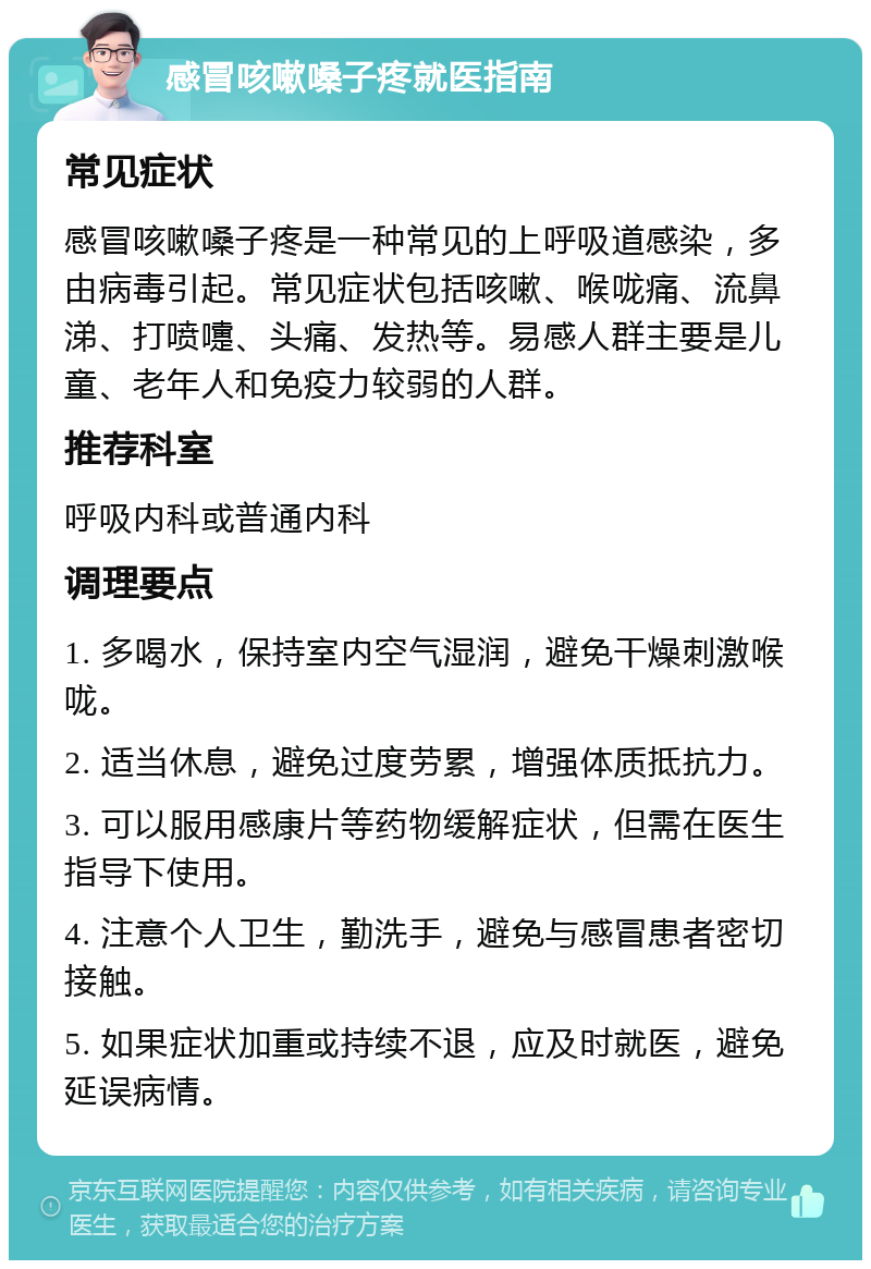 感冒咳嗽嗓子疼就医指南 常见症状 感冒咳嗽嗓子疼是一种常见的上呼吸道感染，多由病毒引起。常见症状包括咳嗽、喉咙痛、流鼻涕、打喷嚏、头痛、发热等。易感人群主要是儿童、老年人和免疫力较弱的人群。 推荐科室 呼吸内科或普通内科 调理要点 1. 多喝水，保持室内空气湿润，避免干燥刺激喉咙。 2. 适当休息，避免过度劳累，增强体质抵抗力。 3. 可以服用感康片等药物缓解症状，但需在医生指导下使用。 4. 注意个人卫生，勤洗手，避免与感冒患者密切接触。 5. 如果症状加重或持续不退，应及时就医，避免延误病情。