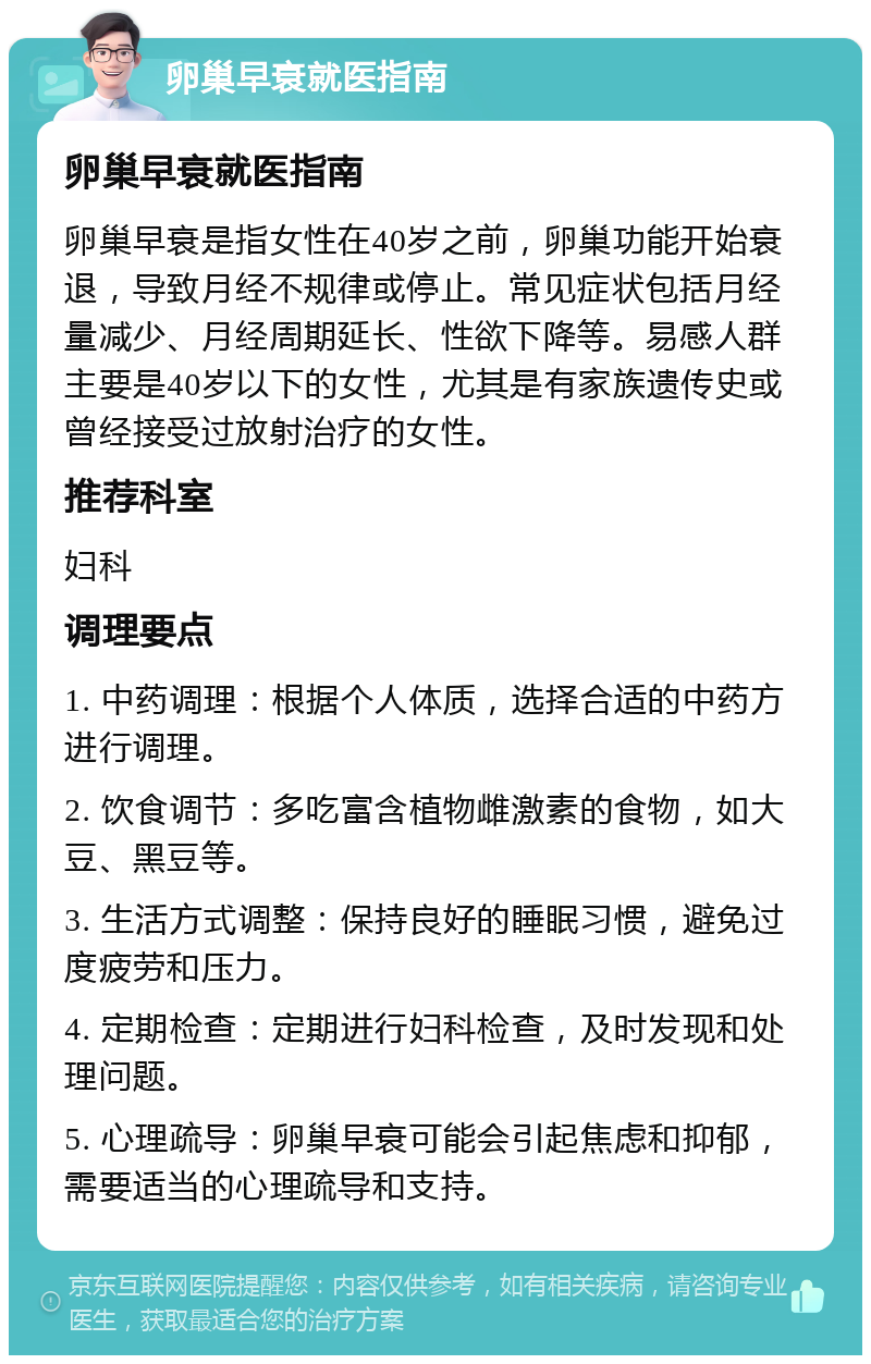 卵巢早衰就医指南 卵巢早衰就医指南 卵巢早衰是指女性在40岁之前，卵巢功能开始衰退，导致月经不规律或停止。常见症状包括月经量减少、月经周期延长、性欲下降等。易感人群主要是40岁以下的女性，尤其是有家族遗传史或曾经接受过放射治疗的女性。 推荐科室 妇科 调理要点 1. 中药调理：根据个人体质，选择合适的中药方进行调理。 2. 饮食调节：多吃富含植物雌激素的食物，如大豆、黑豆等。 3. 生活方式调整：保持良好的睡眠习惯，避免过度疲劳和压力。 4. 定期检查：定期进行妇科检查，及时发现和处理问题。 5. 心理疏导：卵巢早衰可能会引起焦虑和抑郁，需要适当的心理疏导和支持。