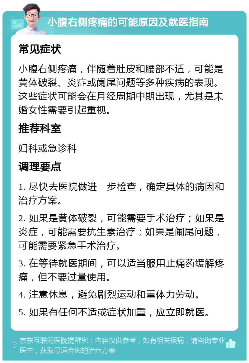 小腹右侧疼痛的可能原因及就医指南 常见症状 小腹右侧疼痛，伴随着肚皮和腰部不适，可能是黄体破裂、炎症或阑尾问题等多种疾病的表现。这些症状可能会在月经周期中期出现，尤其是未婚女性需要引起重视。 推荐科室 妇科或急诊科 调理要点 1. 尽快去医院做进一步检查，确定具体的病因和治疗方案。 2. 如果是黄体破裂，可能需要手术治疗；如果是炎症，可能需要抗生素治疗；如果是阑尾问题，可能需要紧急手术治疗。 3. 在等待就医期间，可以适当服用止痛药缓解疼痛，但不要过量使用。 4. 注意休息，避免剧烈运动和重体力劳动。 5. 如果有任何不适或症状加重，应立即就医。