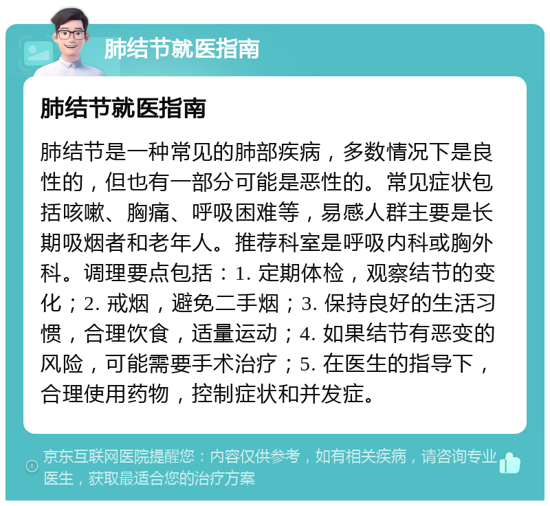 肺结节就医指南 肺结节就医指南 肺结节是一种常见的肺部疾病，多数情况下是良性的，但也有一部分可能是恶性的。常见症状包括咳嗽、胸痛、呼吸困难等，易感人群主要是长期吸烟者和老年人。推荐科室是呼吸内科或胸外科。调理要点包括：1. 定期体检，观察结节的变化；2. 戒烟，避免二手烟；3. 保持良好的生活习惯，合理饮食，适量运动；4. 如果结节有恶变的风险，可能需要手术治疗；5. 在医生的指导下，合理使用药物，控制症状和并发症。