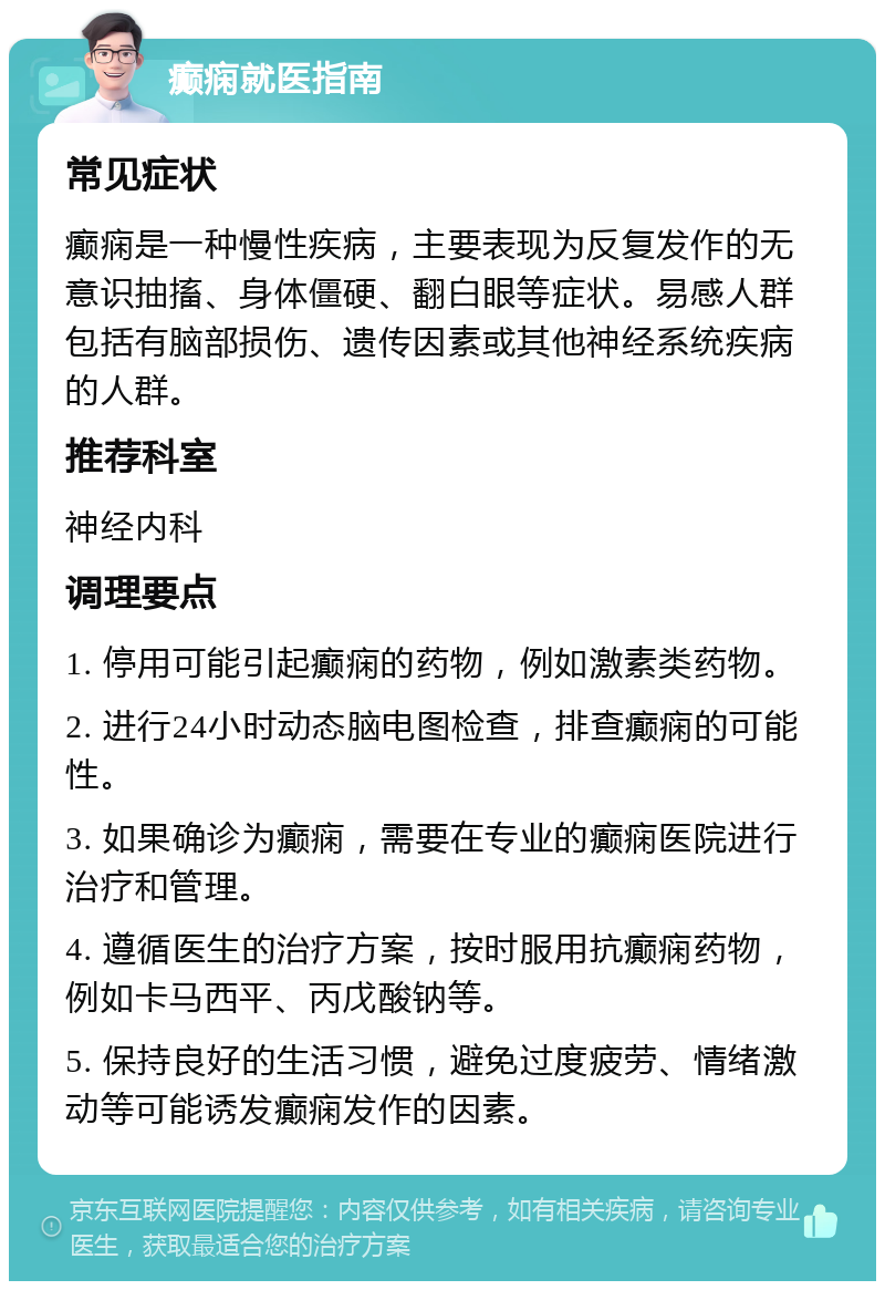 癫痫就医指南 常见症状 癫痫是一种慢性疾病，主要表现为反复发作的无意识抽搐、身体僵硬、翻白眼等症状。易感人群包括有脑部损伤、遗传因素或其他神经系统疾病的人群。 推荐科室 神经内科 调理要点 1. 停用可能引起癫痫的药物，例如激素类药物。 2. 进行24小时动态脑电图检查，排查癫痫的可能性。 3. 如果确诊为癫痫，需要在专业的癫痫医院进行治疗和管理。 4. 遵循医生的治疗方案，按时服用抗癫痫药物，例如卡马西平、丙戊酸钠等。 5. 保持良好的生活习惯，避免过度疲劳、情绪激动等可能诱发癫痫发作的因素。