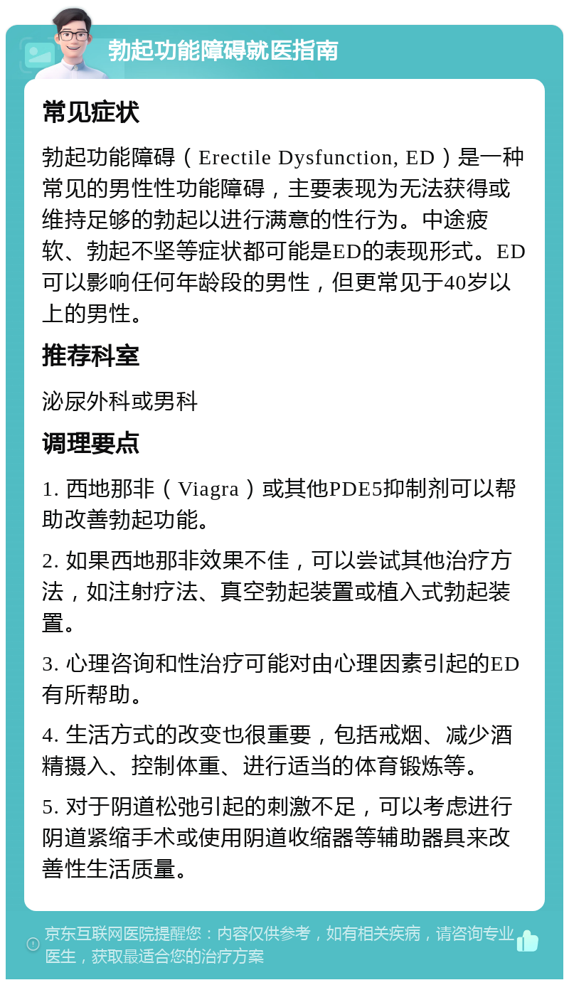 勃起功能障碍就医指南 常见症状 勃起功能障碍（Erectile Dysfunction, ED）是一种常见的男性性功能障碍，主要表现为无法获得或维持足够的勃起以进行满意的性行为。中途疲软、勃起不坚等症状都可能是ED的表现形式。ED可以影响任何年龄段的男性，但更常见于40岁以上的男性。 推荐科室 泌尿外科或男科 调理要点 1. 西地那非（Viagra）或其他PDE5抑制剂可以帮助改善勃起功能。 2. 如果西地那非效果不佳，可以尝试其他治疗方法，如注射疗法、真空勃起装置或植入式勃起装置。 3. 心理咨询和性治疗可能对由心理因素引起的ED有所帮助。 4. 生活方式的改变也很重要，包括戒烟、减少酒精摄入、控制体重、进行适当的体育锻炼等。 5. 对于阴道松弛引起的刺激不足，可以考虑进行阴道紧缩手术或使用阴道收缩器等辅助器具来改善性生活质量。