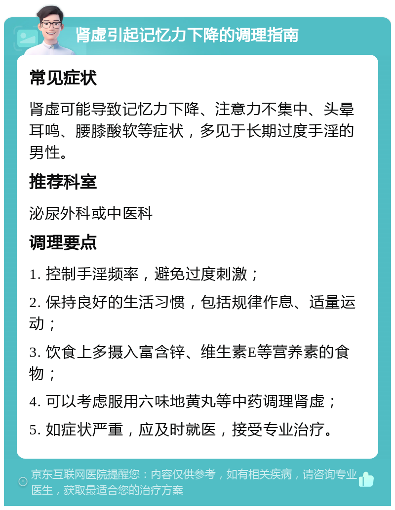 肾虚引起记忆力下降的调理指南 常见症状 肾虚可能导致记忆力下降、注意力不集中、头晕耳鸣、腰膝酸软等症状，多见于长期过度手淫的男性。 推荐科室 泌尿外科或中医科 调理要点 1. 控制手淫频率，避免过度刺激； 2. 保持良好的生活习惯，包括规律作息、适量运动； 3. 饮食上多摄入富含锌、维生素E等营养素的食物； 4. 可以考虑服用六味地黄丸等中药调理肾虚； 5. 如症状严重，应及时就医，接受专业治疗。