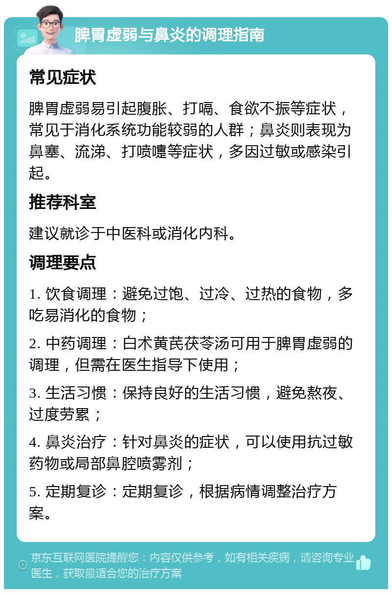 脾胃虚弱与鼻炎的调理指南 常见症状 脾胃虚弱易引起腹胀、打嗝、食欲不振等症状，常见于消化系统功能较弱的人群；鼻炎则表现为鼻塞、流涕、打喷嚏等症状，多因过敏或感染引起。 推荐科室 建议就诊于中医科或消化内科。 调理要点 1. 饮食调理：避免过饱、过冷、过热的食物，多吃易消化的食物； 2. 中药调理：白术黄芪茯苓汤可用于脾胃虚弱的调理，但需在医生指导下使用； 3. 生活习惯：保持良好的生活习惯，避免熬夜、过度劳累； 4. 鼻炎治疗：针对鼻炎的症状，可以使用抗过敏药物或局部鼻腔喷雾剂； 5. 定期复诊：定期复诊，根据病情调整治疗方案。