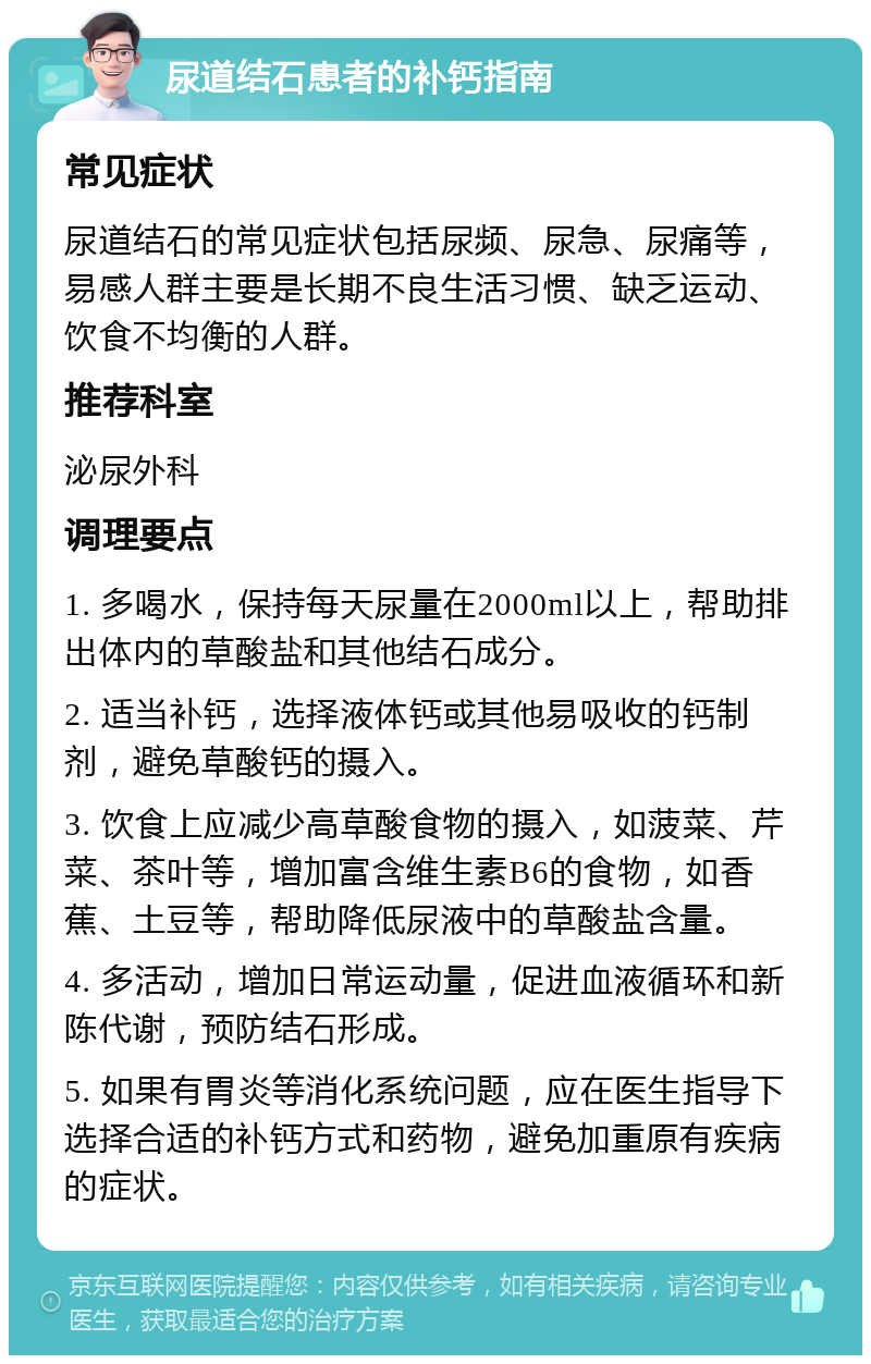 尿道结石患者的补钙指南 常见症状 尿道结石的常见症状包括尿频、尿急、尿痛等，易感人群主要是长期不良生活习惯、缺乏运动、饮食不均衡的人群。 推荐科室 泌尿外科 调理要点 1. 多喝水，保持每天尿量在2000ml以上，帮助排出体内的草酸盐和其他结石成分。 2. 适当补钙，选择液体钙或其他易吸收的钙制剂，避免草酸钙的摄入。 3. 饮食上应减少高草酸食物的摄入，如菠菜、芹菜、茶叶等，增加富含维生素B6的食物，如香蕉、土豆等，帮助降低尿液中的草酸盐含量。 4. 多活动，增加日常运动量，促进血液循环和新陈代谢，预防结石形成。 5. 如果有胃炎等消化系统问题，应在医生指导下选择合适的补钙方式和药物，避免加重原有疾病的症状。