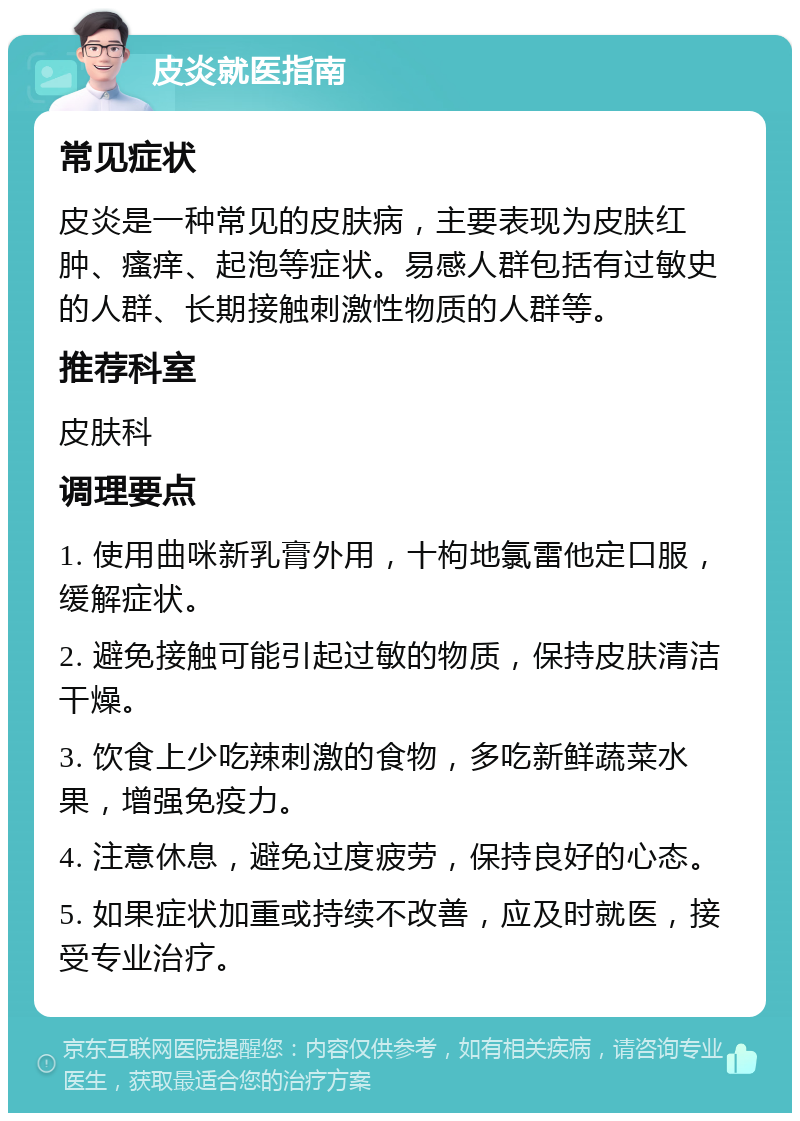 皮炎就医指南 常见症状 皮炎是一种常见的皮肤病，主要表现为皮肤红肿、瘙痒、起泡等症状。易感人群包括有过敏史的人群、长期接触刺激性物质的人群等。 推荐科室 皮肤科 调理要点 1. 使用曲咪新乳膏外用，十枸地氯雷他定口服，缓解症状。 2. 避免接触可能引起过敏的物质，保持皮肤清洁干燥。 3. 饮食上少吃辣刺激的食物，多吃新鲜蔬菜水果，增强免疫力。 4. 注意休息，避免过度疲劳，保持良好的心态。 5. 如果症状加重或持续不改善，应及时就医，接受专业治疗。