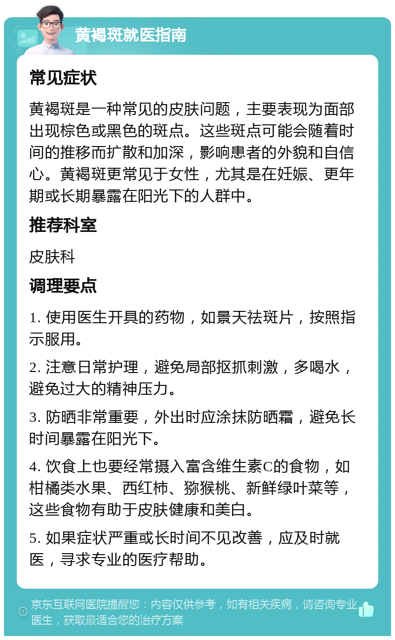 黄褐斑就医指南 常见症状 黄褐斑是一种常见的皮肤问题，主要表现为面部出现棕色或黑色的斑点。这些斑点可能会随着时间的推移而扩散和加深，影响患者的外貌和自信心。黄褐斑更常见于女性，尤其是在妊娠、更年期或长期暴露在阳光下的人群中。 推荐科室 皮肤科 调理要点 1. 使用医生开具的药物，如景天祛斑片，按照指示服用。 2. 注意日常护理，避免局部抠抓刺激，多喝水，避免过大的精神压力。 3. 防晒非常重要，外出时应涂抹防晒霜，避免长时间暴露在阳光下。 4. 饮食上也要经常摄入富含维生素C的食物，如柑橘类水果、西红柿、猕猴桃、新鲜绿叶菜等，这些食物有助于皮肤健康和美白。 5. 如果症状严重或长时间不见改善，应及时就医，寻求专业的医疗帮助。