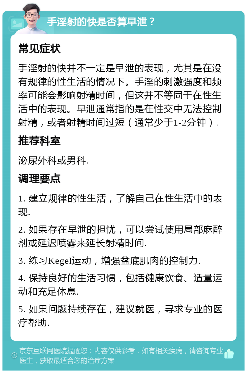 手淫射的快是否算早泄？ 常见症状 手淫射的快并不一定是早泄的表现，尤其是在没有规律的性生活的情况下。手淫的刺激强度和频率可能会影响射精时间，但这并不等同于在性生活中的表现。早泄通常指的是在性交中无法控制射精，或者射精时间过短（通常少于1-2分钟）. 推荐科室 泌尿外科或男科. 调理要点 1. 建立规律的性生活，了解自己在性生活中的表现. 2. 如果存在早泄的担忧，可以尝试使用局部麻醉剂或延迟喷雾来延长射精时间. 3. 练习Kegel运动，增强盆底肌肉的控制力. 4. 保持良好的生活习惯，包括健康饮食、适量运动和充足休息. 5. 如果问题持续存在，建议就医，寻求专业的医疗帮助.