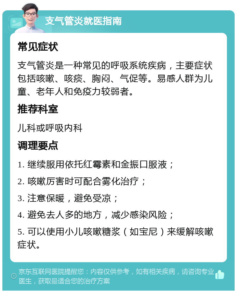 支气管炎就医指南 常见症状 支气管炎是一种常见的呼吸系统疾病，主要症状包括咳嗽、咳痰、胸闷、气促等。易感人群为儿童、老年人和免疫力较弱者。 推荐科室 儿科或呼吸内科 调理要点 1. 继续服用依托红霉素和金振口服液； 2. 咳嗽厉害时可配合雾化治疗； 3. 注意保暖，避免受凉； 4. 避免去人多的地方，减少感染风险； 5. 可以使用小儿咳嗽糖浆（如宝尼）来缓解咳嗽症状。