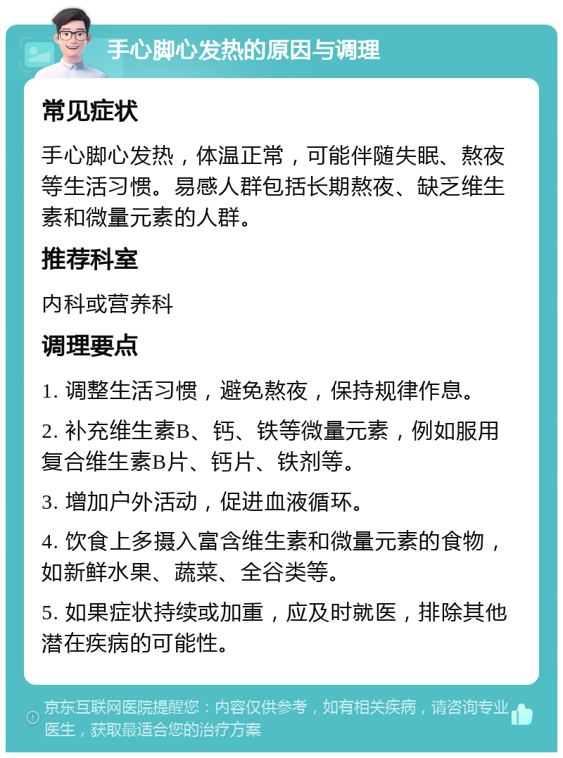 手心脚心发热的原因与调理 常见症状 手心脚心发热，体温正常，可能伴随失眠、熬夜等生活习惯。易感人群包括长期熬夜、缺乏维生素和微量元素的人群。 推荐科室 内科或营养科 调理要点 1. 调整生活习惯，避免熬夜，保持规律作息。 2. 补充维生素B、钙、铁等微量元素，例如服用复合维生素B片、钙片、铁剂等。 3. 增加户外活动，促进血液循环。 4. 饮食上多摄入富含维生素和微量元素的食物，如新鲜水果、蔬菜、全谷类等。 5. 如果症状持续或加重，应及时就医，排除其他潜在疾病的可能性。