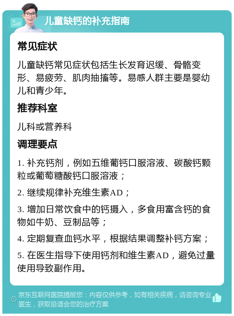 儿童缺钙的补充指南 常见症状 儿童缺钙常见症状包括生长发育迟缓、骨骼变形、易疲劳、肌肉抽搐等。易感人群主要是婴幼儿和青少年。 推荐科室 儿科或营养科 调理要点 1. 补充钙剂，例如五维葡钙口服溶液、碳酸钙颗粒或葡萄糖酸钙口服溶液； 2. 继续规律补充维生素AD； 3. 增加日常饮食中的钙摄入，多食用富含钙的食物如牛奶、豆制品等； 4. 定期复查血钙水平，根据结果调整补钙方案； 5. 在医生指导下使用钙剂和维生素AD，避免过量使用导致副作用。