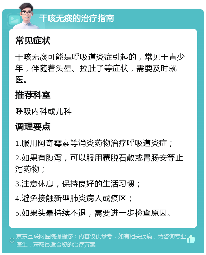 干咳无痰的治疗指南 常见症状 干咳无痰可能是呼吸道炎症引起的，常见于青少年，伴随着头晕、拉肚子等症状，需要及时就医。 推荐科室 呼吸内科或儿科 调理要点 1.服用阿奇霉素等消炎药物治疗呼吸道炎症； 2.如果有腹泻，可以服用蒙脱石散或胃肠安等止泻药物； 3.注意休息，保持良好的生活习惯； 4.避免接触新型肺炎病人或疫区； 5.如果头晕持续不退，需要进一步检查原因。