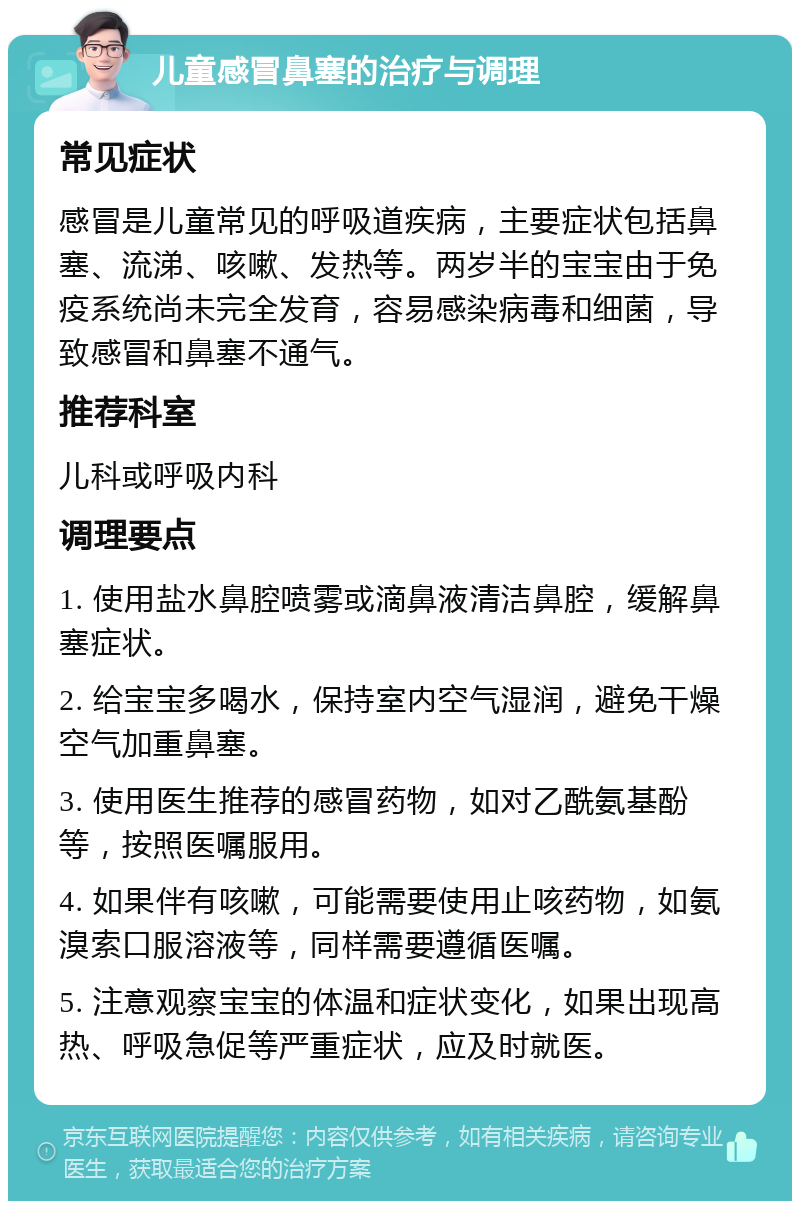 儿童感冒鼻塞的治疗与调理 常见症状 感冒是儿童常见的呼吸道疾病，主要症状包括鼻塞、流涕、咳嗽、发热等。两岁半的宝宝由于免疫系统尚未完全发育，容易感染病毒和细菌，导致感冒和鼻塞不通气。 推荐科室 儿科或呼吸内科 调理要点 1. 使用盐水鼻腔喷雾或滴鼻液清洁鼻腔，缓解鼻塞症状。 2. 给宝宝多喝水，保持室内空气湿润，避免干燥空气加重鼻塞。 3. 使用医生推荐的感冒药物，如对乙酰氨基酚等，按照医嘱服用。 4. 如果伴有咳嗽，可能需要使用止咳药物，如氨溴索口服溶液等，同样需要遵循医嘱。 5. 注意观察宝宝的体温和症状变化，如果出现高热、呼吸急促等严重症状，应及时就医。