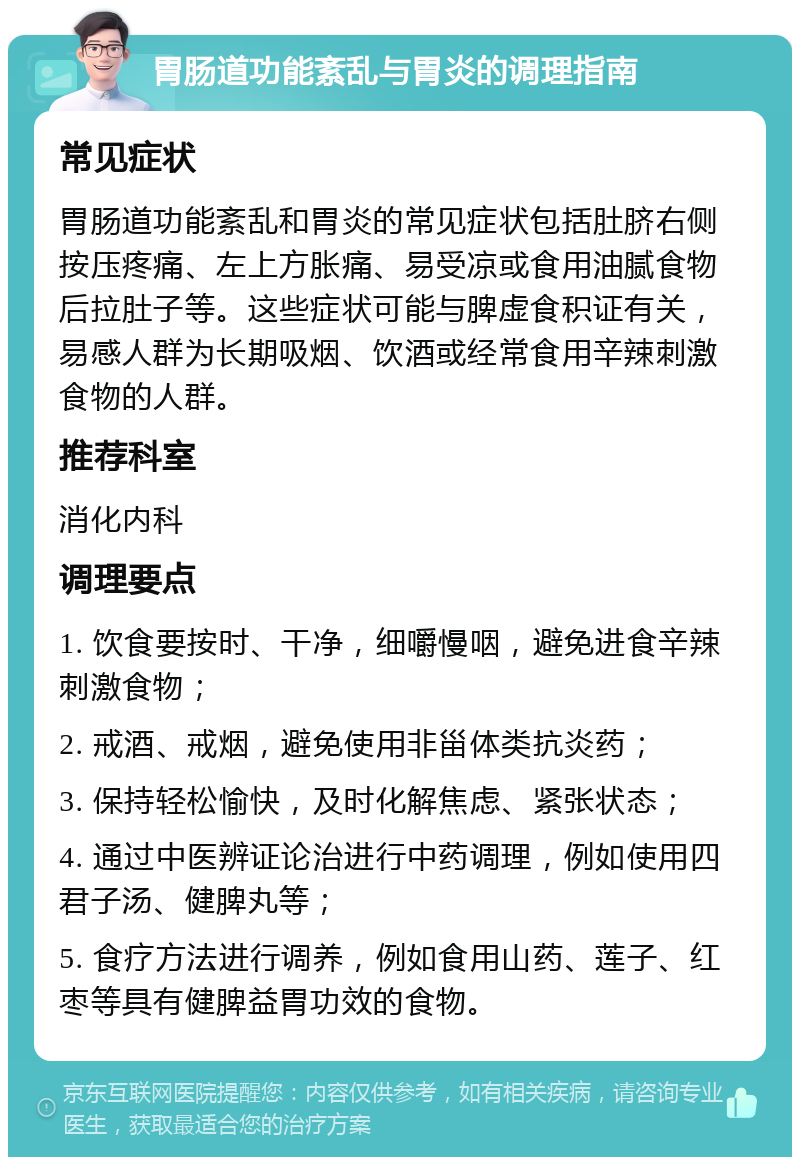 胃肠道功能紊乱与胃炎的调理指南 常见症状 胃肠道功能紊乱和胃炎的常见症状包括肚脐右侧按压疼痛、左上方胀痛、易受凉或食用油腻食物后拉肚子等。这些症状可能与脾虚食积证有关，易感人群为长期吸烟、饮酒或经常食用辛辣刺激食物的人群。 推荐科室 消化内科 调理要点 1. 饮食要按时、干净，细嚼慢咽，避免进食辛辣刺激食物； 2. 戒酒、戒烟，避免使用非甾体类抗炎药； 3. 保持轻松愉快，及时化解焦虑、紧张状态； 4. 通过中医辨证论治进行中药调理，例如使用四君子汤、健脾丸等； 5. 食疗方法进行调养，例如食用山药、莲子、红枣等具有健脾益胃功效的食物。