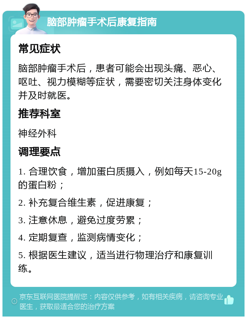 脑部肿瘤手术后康复指南 常见症状 脑部肿瘤手术后，患者可能会出现头痛、恶心、呕吐、视力模糊等症状，需要密切关注身体变化并及时就医。 推荐科室 神经外科 调理要点 1. 合理饮食，增加蛋白质摄入，例如每天15-20g的蛋白粉； 2. 补充复合维生素，促进康复； 3. 注意休息，避免过度劳累； 4. 定期复查，监测病情变化； 5. 根据医生建议，适当进行物理治疗和康复训练。