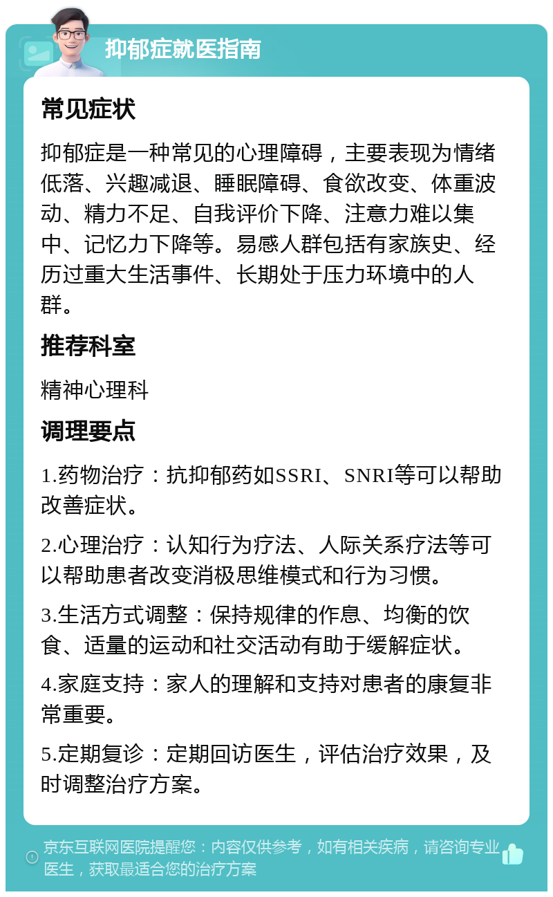 抑郁症就医指南 常见症状 抑郁症是一种常见的心理障碍，主要表现为情绪低落、兴趣减退、睡眠障碍、食欲改变、体重波动、精力不足、自我评价下降、注意力难以集中、记忆力下降等。易感人群包括有家族史、经历过重大生活事件、长期处于压力环境中的人群。 推荐科室 精神心理科 调理要点 1.药物治疗：抗抑郁药如SSRI、SNRI等可以帮助改善症状。 2.心理治疗：认知行为疗法、人际关系疗法等可以帮助患者改变消极思维模式和行为习惯。 3.生活方式调整：保持规律的作息、均衡的饮食、适量的运动和社交活动有助于缓解症状。 4.家庭支持：家人的理解和支持对患者的康复非常重要。 5.定期复诊：定期回访医生，评估治疗效果，及时调整治疗方案。