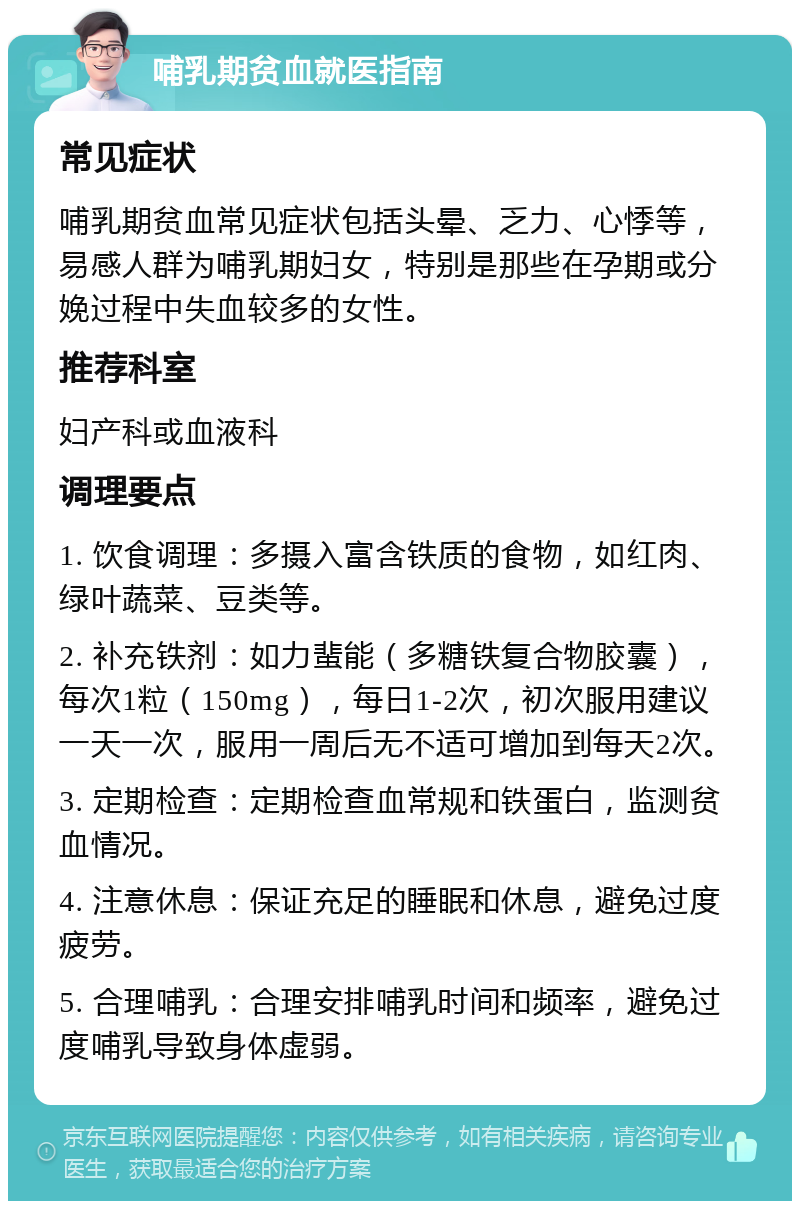 哺乳期贫血就医指南 常见症状 哺乳期贫血常见症状包括头晕、乏力、心悸等，易感人群为哺乳期妇女，特别是那些在孕期或分娩过程中失血较多的女性。 推荐科室 妇产科或血液科 调理要点 1. 饮食调理：多摄入富含铁质的食物，如红肉、绿叶蔬菜、豆类等。 2. 补充铁剂：如力蜚能（多糖铁复合物胶囊），每次1粒（150mg），每日1-2次，初次服用建议一天一次，服用一周后无不适可增加到每天2次。 3. 定期检查：定期检查血常规和铁蛋白，监测贫血情况。 4. 注意休息：保证充足的睡眠和休息，避免过度疲劳。 5. 合理哺乳：合理安排哺乳时间和频率，避免过度哺乳导致身体虚弱。