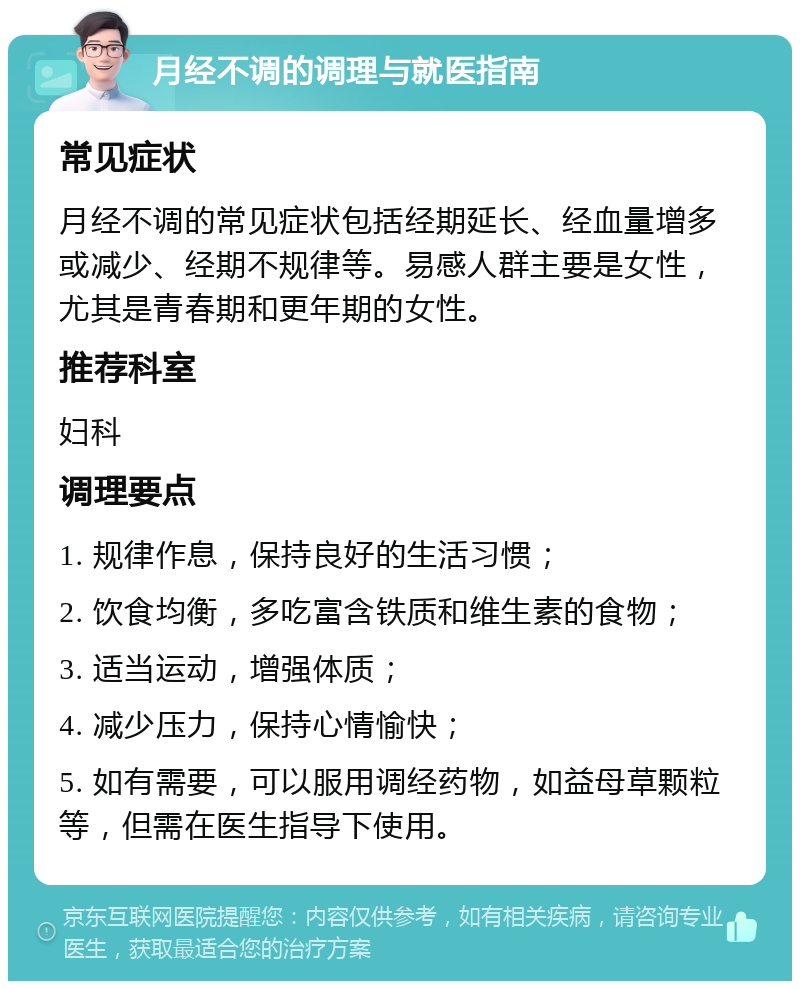 月经不调的调理与就医指南 常见症状 月经不调的常见症状包括经期延长、经血量增多或减少、经期不规律等。易感人群主要是女性，尤其是青春期和更年期的女性。 推荐科室 妇科 调理要点 1. 规律作息，保持良好的生活习惯； 2. 饮食均衡，多吃富含铁质和维生素的食物； 3. 适当运动，增强体质； 4. 减少压力，保持心情愉快； 5. 如有需要，可以服用调经药物，如益母草颗粒等，但需在医生指导下使用。