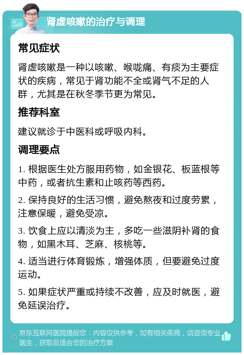 肾虚咳嗽的治疗与调理 常见症状 肾虚咳嗽是一种以咳嗽、喉咙痛、有痰为主要症状的疾病，常见于肾功能不全或肾气不足的人群，尤其是在秋冬季节更为常见。 推荐科室 建议就诊于中医科或呼吸内科。 调理要点 1. 根据医生处方服用药物，如金银花、板蓝根等中药，或者抗生素和止咳药等西药。 2. 保持良好的生活习惯，避免熬夜和过度劳累，注意保暖，避免受凉。 3. 饮食上应以清淡为主，多吃一些滋阴补肾的食物，如黑木耳、芝麻、核桃等。 4. 适当进行体育锻炼，增强体质，但要避免过度运动。 5. 如果症状严重或持续不改善，应及时就医，避免延误治疗。