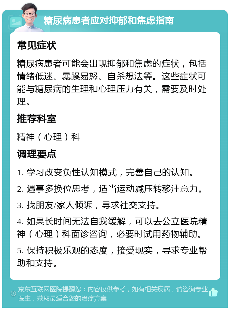 糖尿病患者应对抑郁和焦虑指南 常见症状 糖尿病患者可能会出现抑郁和焦虑的症状，包括情绪低迷、暴躁易怒、自杀想法等。这些症状可能与糖尿病的生理和心理压力有关，需要及时处理。 推荐科室 精神（心理）科 调理要点 1. 学习改变负性认知模式，完善自己的认知。 2. 遇事多换位思考，适当运动减压转移注意力。 3. 找朋友/家人倾诉，寻求社交支持。 4. 如果长时间无法自我缓解，可以去公立医院精神（心理）科面诊咨询，必要时试用药物辅助。 5. 保持积极乐观的态度，接受现实，寻求专业帮助和支持。