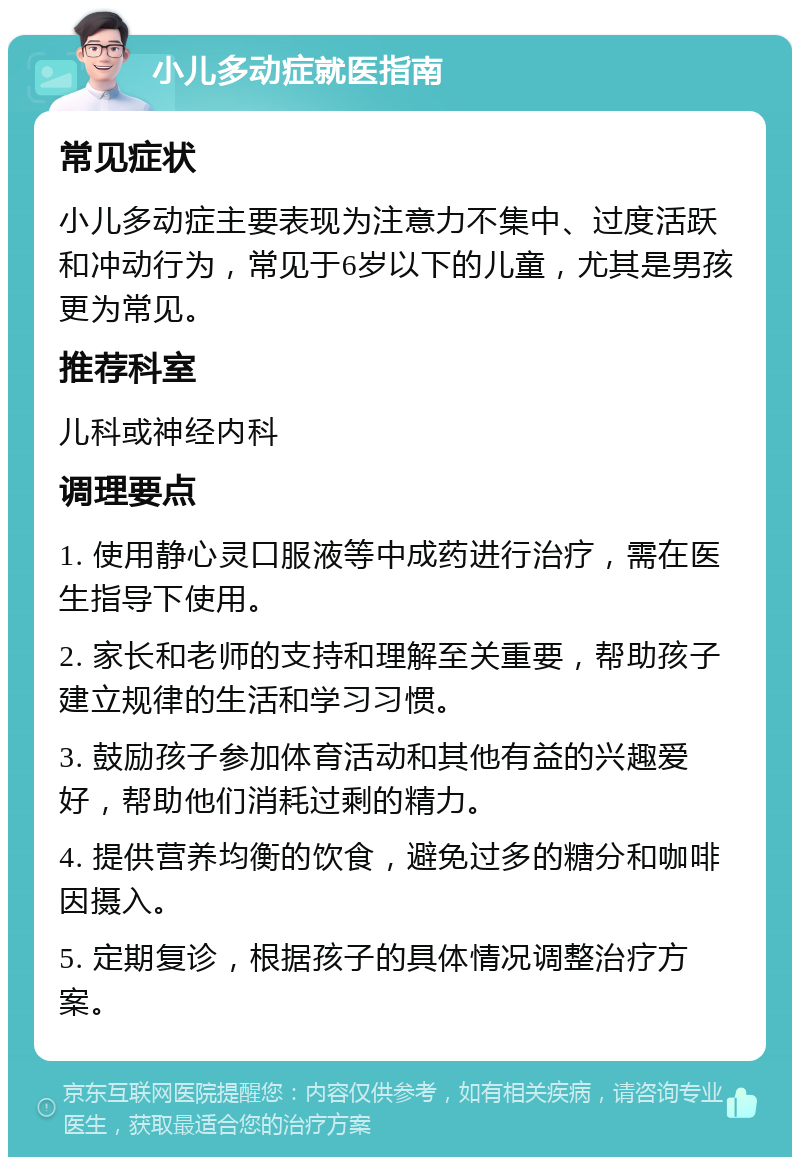 小儿多动症就医指南 常见症状 小儿多动症主要表现为注意力不集中、过度活跃和冲动行为，常见于6岁以下的儿童，尤其是男孩更为常见。 推荐科室 儿科或神经内科 调理要点 1. 使用静心灵口服液等中成药进行治疗，需在医生指导下使用。 2. 家长和老师的支持和理解至关重要，帮助孩子建立规律的生活和学习习惯。 3. 鼓励孩子参加体育活动和其他有益的兴趣爱好，帮助他们消耗过剩的精力。 4. 提供营养均衡的饮食，避免过多的糖分和咖啡因摄入。 5. 定期复诊，根据孩子的具体情况调整治疗方案。