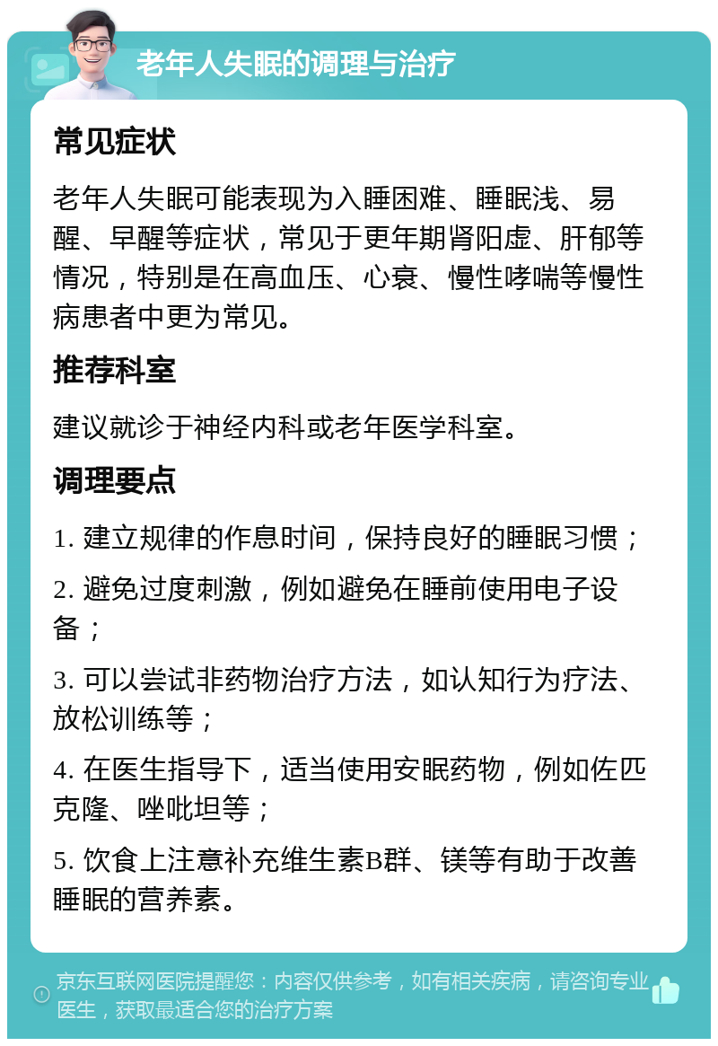 老年人失眠的调理与治疗 常见症状 老年人失眠可能表现为入睡困难、睡眠浅、易醒、早醒等症状，常见于更年期肾阳虚、肝郁等情况，特别是在高血压、心衰、慢性哮喘等慢性病患者中更为常见。 推荐科室 建议就诊于神经内科或老年医学科室。 调理要点 1. 建立规律的作息时间，保持良好的睡眠习惯； 2. 避免过度刺激，例如避免在睡前使用电子设备； 3. 可以尝试非药物治疗方法，如认知行为疗法、放松训练等； 4. 在医生指导下，适当使用安眠药物，例如佐匹克隆、唑吡坦等； 5. 饮食上注意补充维生素B群、镁等有助于改善睡眠的营养素。