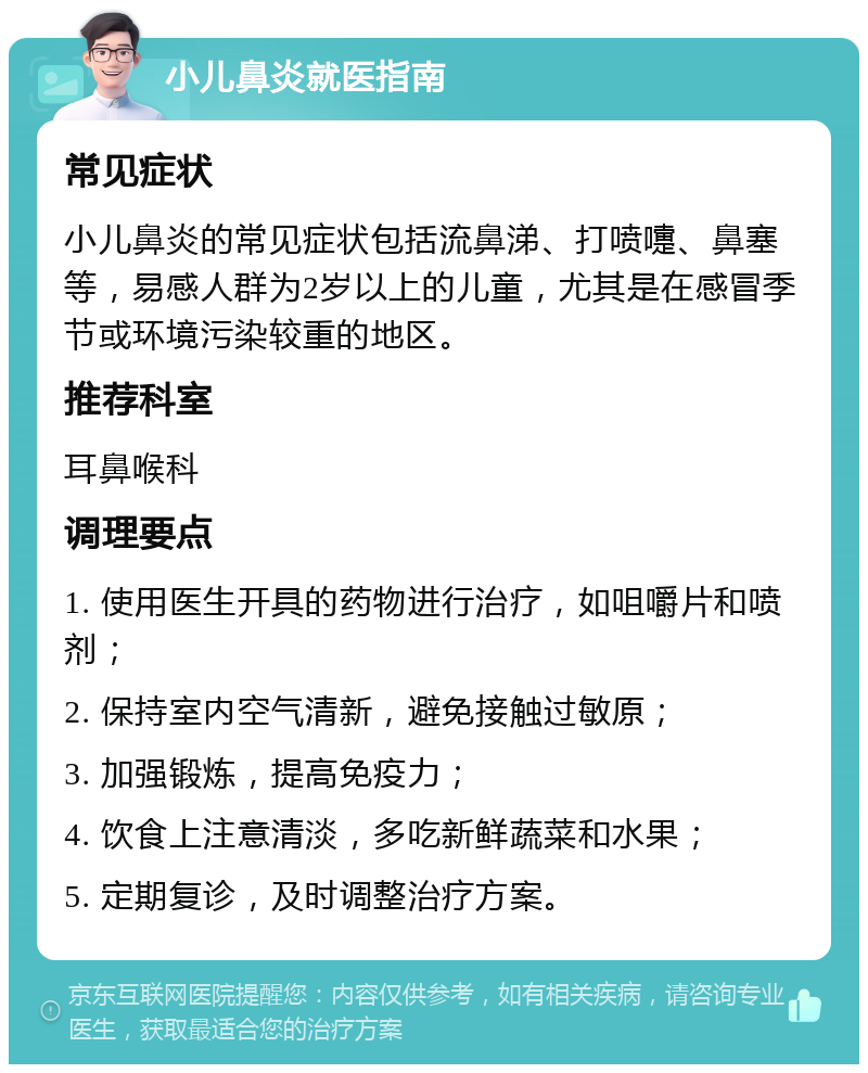 小儿鼻炎就医指南 常见症状 小儿鼻炎的常见症状包括流鼻涕、打喷嚏、鼻塞等，易感人群为2岁以上的儿童，尤其是在感冒季节或环境污染较重的地区。 推荐科室 耳鼻喉科 调理要点 1. 使用医生开具的药物进行治疗，如咀嚼片和喷剂； 2. 保持室内空气清新，避免接触过敏原； 3. 加强锻炼，提高免疫力； 4. 饮食上注意清淡，多吃新鲜蔬菜和水果； 5. 定期复诊，及时调整治疗方案。