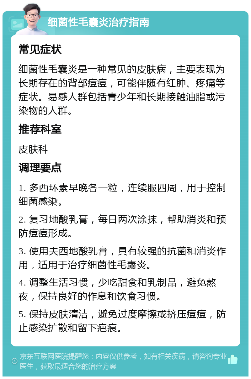 细菌性毛囊炎治疗指南 常见症状 细菌性毛囊炎是一种常见的皮肤病，主要表现为长期存在的背部痘痘，可能伴随有红肿、疼痛等症状。易感人群包括青少年和长期接触油脂或污染物的人群。 推荐科室 皮肤科 调理要点 1. 多西环素早晚各一粒，连续服四周，用于控制细菌感染。 2. 复习地酸乳膏，每日两次涂抹，帮助消炎和预防痘痘形成。 3. 使用夫西地酸乳膏，具有较强的抗菌和消炎作用，适用于治疗细菌性毛囊炎。 4. 调整生活习惯，少吃甜食和乳制品，避免熬夜，保持良好的作息和饮食习惯。 5. 保持皮肤清洁，避免过度摩擦或挤压痘痘，防止感染扩散和留下疤痕。