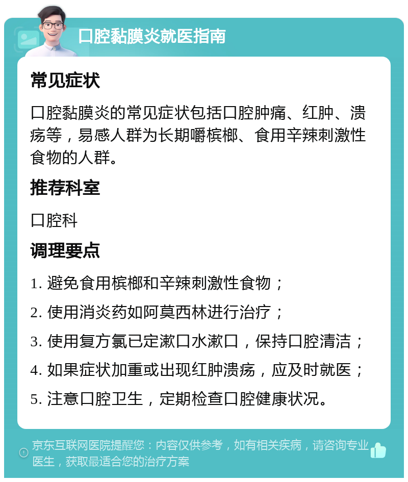 口腔黏膜炎就医指南 常见症状 口腔黏膜炎的常见症状包括口腔肿痛、红肿、溃疡等，易感人群为长期嚼槟榔、食用辛辣刺激性食物的人群。 推荐科室 口腔科 调理要点 1. 避免食用槟榔和辛辣刺激性食物； 2. 使用消炎药如阿莫西林进行治疗； 3. 使用复方氯已定漱口水漱口，保持口腔清洁； 4. 如果症状加重或出现红肿溃疡，应及时就医； 5. 注意口腔卫生，定期检查口腔健康状况。