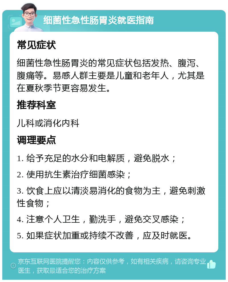 细菌性急性肠胃炎就医指南 常见症状 细菌性急性肠胃炎的常见症状包括发热、腹泻、腹痛等。易感人群主要是儿童和老年人，尤其是在夏秋季节更容易发生。 推荐科室 儿科或消化内科 调理要点 1. 给予充足的水分和电解质，避免脱水； 2. 使用抗生素治疗细菌感染； 3. 饮食上应以清淡易消化的食物为主，避免刺激性食物； 4. 注意个人卫生，勤洗手，避免交叉感染； 5. 如果症状加重或持续不改善，应及时就医。