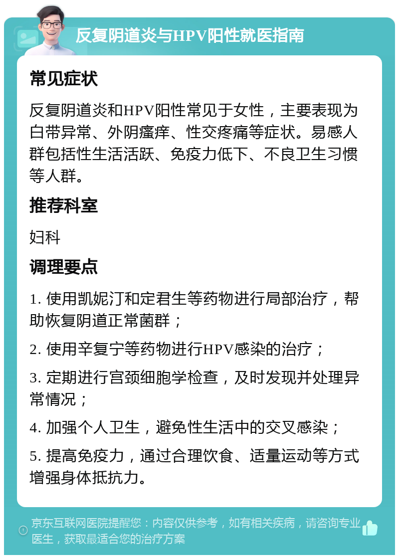 反复阴道炎与HPV阳性就医指南 常见症状 反复阴道炎和HPV阳性常见于女性，主要表现为白带异常、外阴瘙痒、性交疼痛等症状。易感人群包括性生活活跃、免疫力低下、不良卫生习惯等人群。 推荐科室 妇科 调理要点 1. 使用凯妮汀和定君生等药物进行局部治疗，帮助恢复阴道正常菌群； 2. 使用辛复宁等药物进行HPV感染的治疗； 3. 定期进行宫颈细胞学检查，及时发现并处理异常情况； 4. 加强个人卫生，避免性生活中的交叉感染； 5. 提高免疫力，通过合理饮食、适量运动等方式增强身体抵抗力。