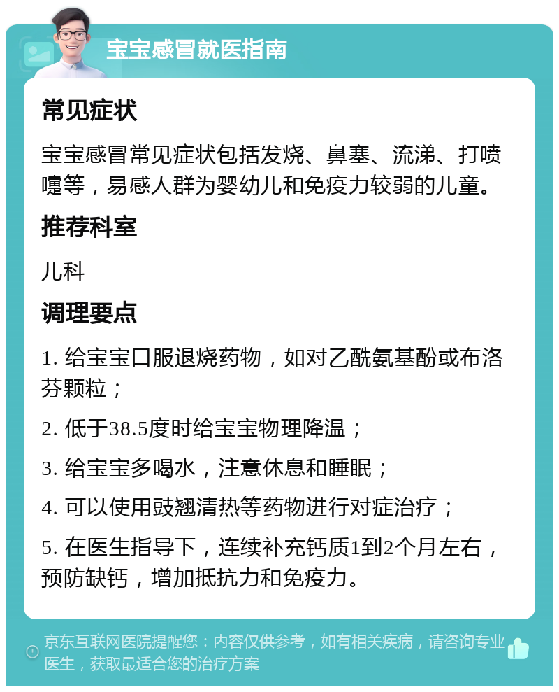 宝宝感冒就医指南 常见症状 宝宝感冒常见症状包括发烧、鼻塞、流涕、打喷嚏等，易感人群为婴幼儿和免疫力较弱的儿童。 推荐科室 儿科 调理要点 1. 给宝宝口服退烧药物，如对乙酰氨基酚或布洛芬颗粒； 2. 低于38.5度时给宝宝物理降温； 3. 给宝宝多喝水，注意休息和睡眠； 4. 可以使用豉翘清热等药物进行对症治疗； 5. 在医生指导下，连续补充钙质1到2个月左右，预防缺钙，增加抵抗力和免疫力。