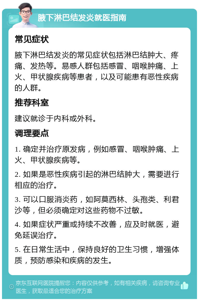 腋下淋巴结发炎就医指南 常见症状 腋下淋巴结发炎的常见症状包括淋巴结肿大、疼痛、发热等。易感人群包括感冒、咽喉肿痛、上火、甲状腺疾病等患者，以及可能患有恶性疾病的人群。 推荐科室 建议就诊于内科或外科。 调理要点 1. 确定并治疗原发病，例如感冒、咽喉肿痛、上火、甲状腺疾病等。 2. 如果是恶性疾病引起的淋巴结肿大，需要进行相应的治疗。 3. 可以口服消炎药，如阿莫西林、头孢类、利君沙等，但必须确定对这些药物不过敏。 4. 如果症状严重或持续不改善，应及时就医，避免延误治疗。 5. 在日常生活中，保持良好的卫生习惯，增强体质，预防感染和疾病的发生。