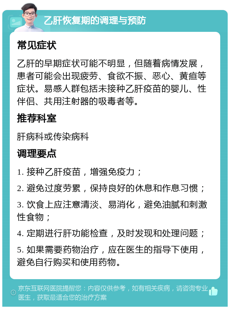 乙肝恢复期的调理与预防 常见症状 乙肝的早期症状可能不明显，但随着病情发展，患者可能会出现疲劳、食欲不振、恶心、黄疸等症状。易感人群包括未接种乙肝疫苗的婴儿、性伴侣、共用注射器的吸毒者等。 推荐科室 肝病科或传染病科 调理要点 1. 接种乙肝疫苗，增强免疫力； 2. 避免过度劳累，保持良好的休息和作息习惯； 3. 饮食上应注意清淡、易消化，避免油腻和刺激性食物； 4. 定期进行肝功能检查，及时发现和处理问题； 5. 如果需要药物治疗，应在医生的指导下使用，避免自行购买和使用药物。