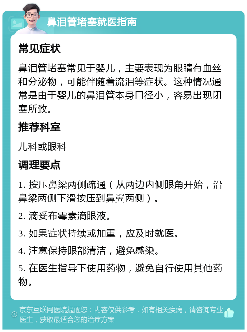 鼻泪管堵塞就医指南 常见症状 鼻泪管堵塞常见于婴儿，主要表现为眼睛有血丝和分泌物，可能伴随着流泪等症状。这种情况通常是由于婴儿的鼻泪管本身口径小，容易出现闭塞所致。 推荐科室 儿科或眼科 调理要点 1. 按压鼻梁两侧疏通（从两边内侧眼角开始，沿鼻梁两侧下滑按压到鼻翼两侧）。 2. 滴妥布霉素滴眼液。 3. 如果症状持续或加重，应及时就医。 4. 注意保持眼部清洁，避免感染。 5. 在医生指导下使用药物，避免自行使用其他药物。