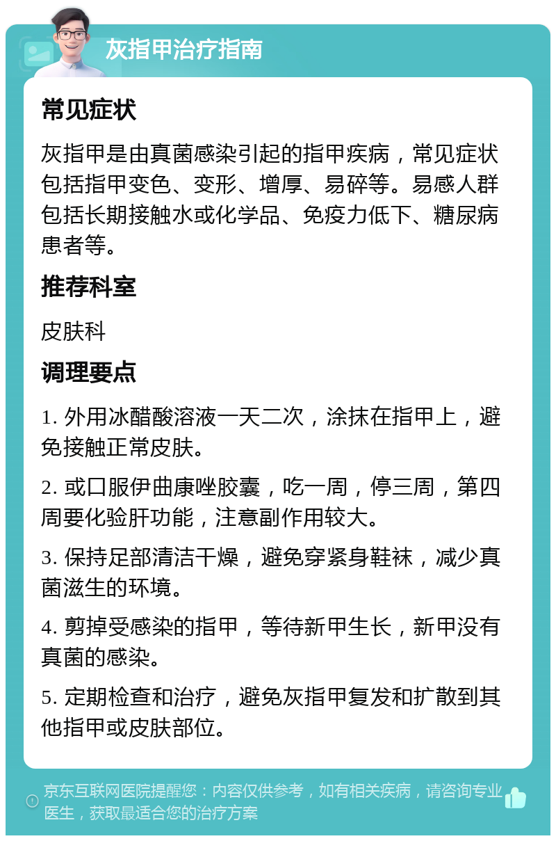 灰指甲治疗指南 常见症状 灰指甲是由真菌感染引起的指甲疾病，常见症状包括指甲变色、变形、增厚、易碎等。易感人群包括长期接触水或化学品、免疫力低下、糖尿病患者等。 推荐科室 皮肤科 调理要点 1. 外用冰醋酸溶液一天二次，涂抹在指甲上，避免接触正常皮肤。 2. 或口服伊曲康唑胶囊，吃一周，停三周，第四周要化验肝功能，注意副作用较大。 3. 保持足部清洁干燥，避免穿紧身鞋袜，减少真菌滋生的环境。 4. 剪掉受感染的指甲，等待新甲生长，新甲没有真菌的感染。 5. 定期检查和治疗，避免灰指甲复发和扩散到其他指甲或皮肤部位。