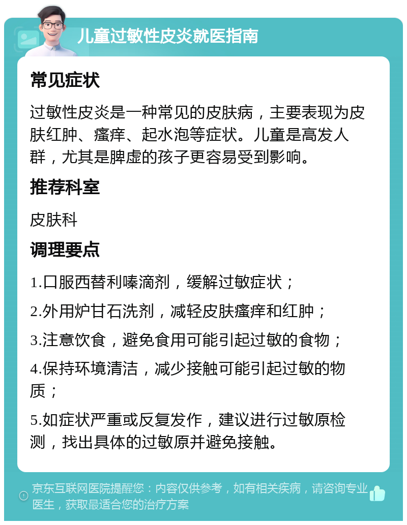 儿童过敏性皮炎就医指南 常见症状 过敏性皮炎是一种常见的皮肤病，主要表现为皮肤红肿、瘙痒、起水泡等症状。儿童是高发人群，尤其是脾虚的孩子更容易受到影响。 推荐科室 皮肤科 调理要点 1.口服西替利嗪滴剂，缓解过敏症状； 2.外用炉甘石洗剂，减轻皮肤瘙痒和红肿； 3.注意饮食，避免食用可能引起过敏的食物； 4.保持环境清洁，减少接触可能引起过敏的物质； 5.如症状严重或反复发作，建议进行过敏原检测，找出具体的过敏原并避免接触。