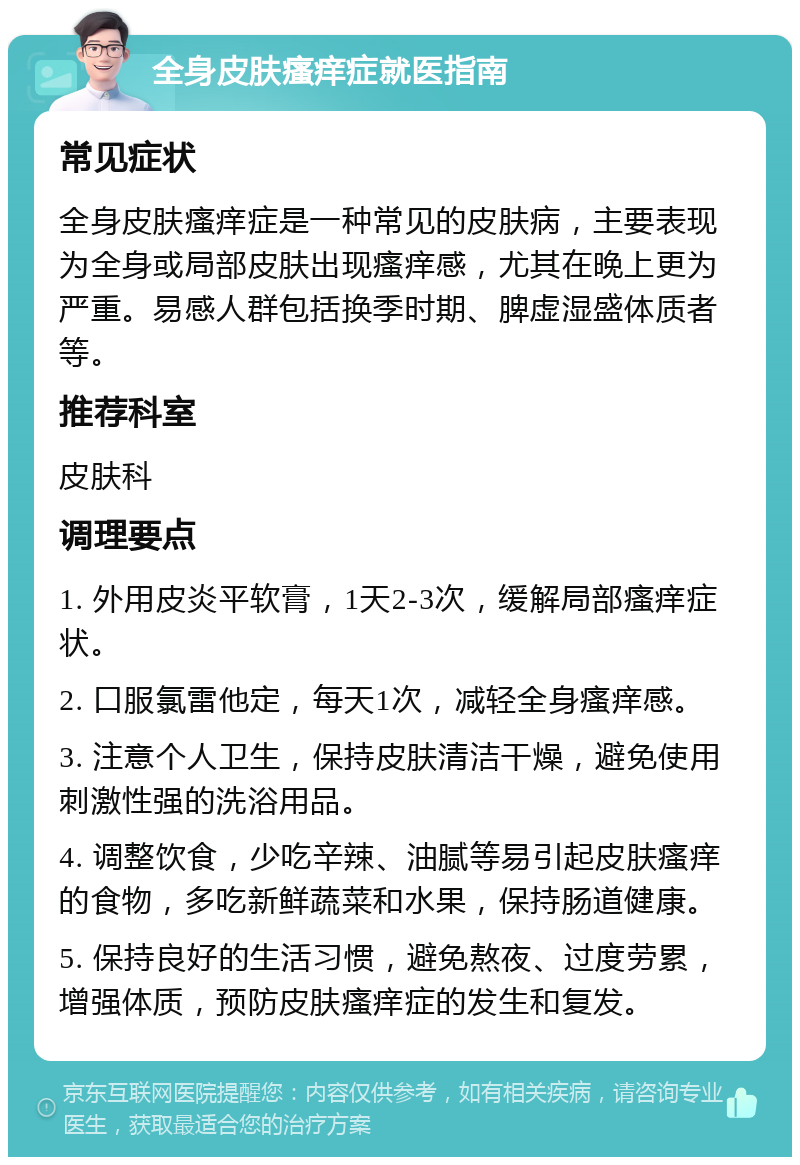 全身皮肤瘙痒症就医指南 常见症状 全身皮肤瘙痒症是一种常见的皮肤病，主要表现为全身或局部皮肤出现瘙痒感，尤其在晚上更为严重。易感人群包括换季时期、脾虚湿盛体质者等。 推荐科室 皮肤科 调理要点 1. 外用皮炎平软膏，1天2-3次，缓解局部瘙痒症状。 2. 口服氯雷他定，每天1次，减轻全身瘙痒感。 3. 注意个人卫生，保持皮肤清洁干燥，避免使用刺激性强的洗浴用品。 4. 调整饮食，少吃辛辣、油腻等易引起皮肤瘙痒的食物，多吃新鲜蔬菜和水果，保持肠道健康。 5. 保持良好的生活习惯，避免熬夜、过度劳累，增强体质，预防皮肤瘙痒症的发生和复发。