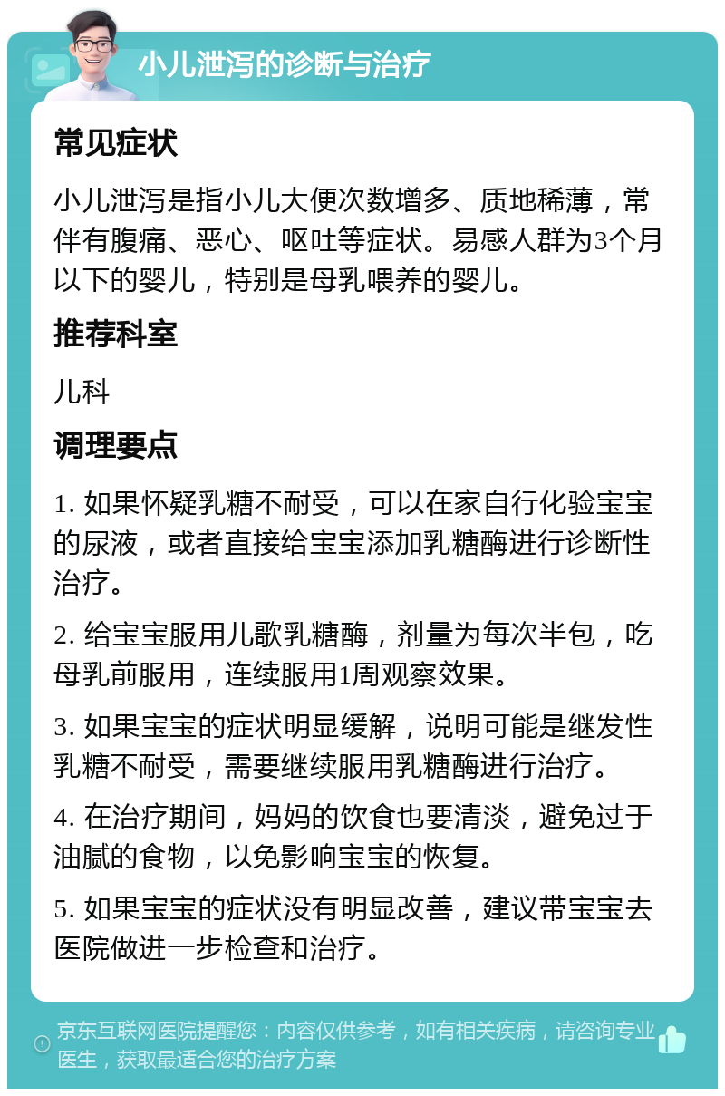 小儿泄泻的诊断与治疗 常见症状 小儿泄泻是指小儿大便次数增多、质地稀薄，常伴有腹痛、恶心、呕吐等症状。易感人群为3个月以下的婴儿，特别是母乳喂养的婴儿。 推荐科室 儿科 调理要点 1. 如果怀疑乳糖不耐受，可以在家自行化验宝宝的尿液，或者直接给宝宝添加乳糖酶进行诊断性治疗。 2. 给宝宝服用儿歌乳糖酶，剂量为每次半包，吃母乳前服用，连续服用1周观察效果。 3. 如果宝宝的症状明显缓解，说明可能是继发性乳糖不耐受，需要继续服用乳糖酶进行治疗。 4. 在治疗期间，妈妈的饮食也要清淡，避免过于油腻的食物，以免影响宝宝的恢复。 5. 如果宝宝的症状没有明显改善，建议带宝宝去医院做进一步检查和治疗。