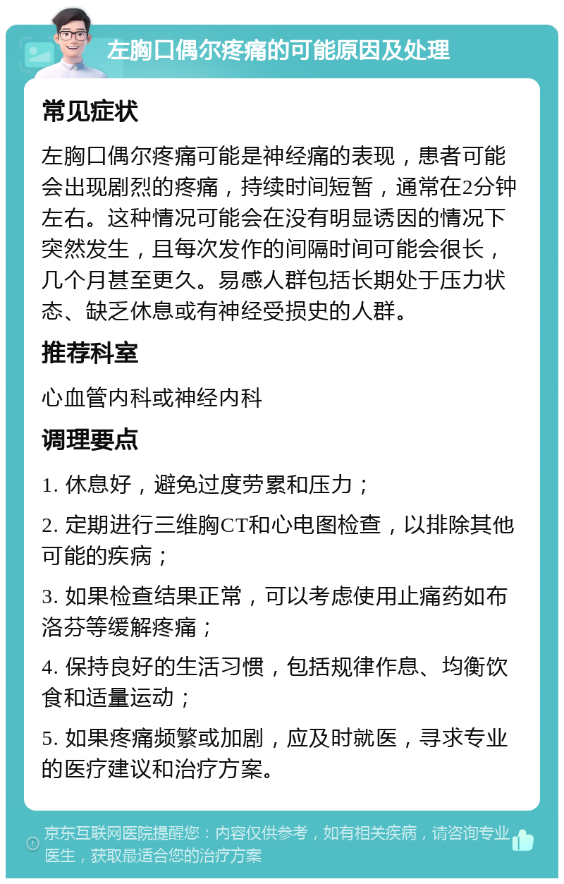 左胸口偶尔疼痛的可能原因及处理 常见症状 左胸口偶尔疼痛可能是神经痛的表现，患者可能会出现剧烈的疼痛，持续时间短暂，通常在2分钟左右。这种情况可能会在没有明显诱因的情况下突然发生，且每次发作的间隔时间可能会很长，几个月甚至更久。易感人群包括长期处于压力状态、缺乏休息或有神经受损史的人群。 推荐科室 心血管内科或神经内科 调理要点 1. 休息好，避免过度劳累和压力； 2. 定期进行三维胸CT和心电图检查，以排除其他可能的疾病； 3. 如果检查结果正常，可以考虑使用止痛药如布洛芬等缓解疼痛； 4. 保持良好的生活习惯，包括规律作息、均衡饮食和适量运动； 5. 如果疼痛频繁或加剧，应及时就医，寻求专业的医疗建议和治疗方案。