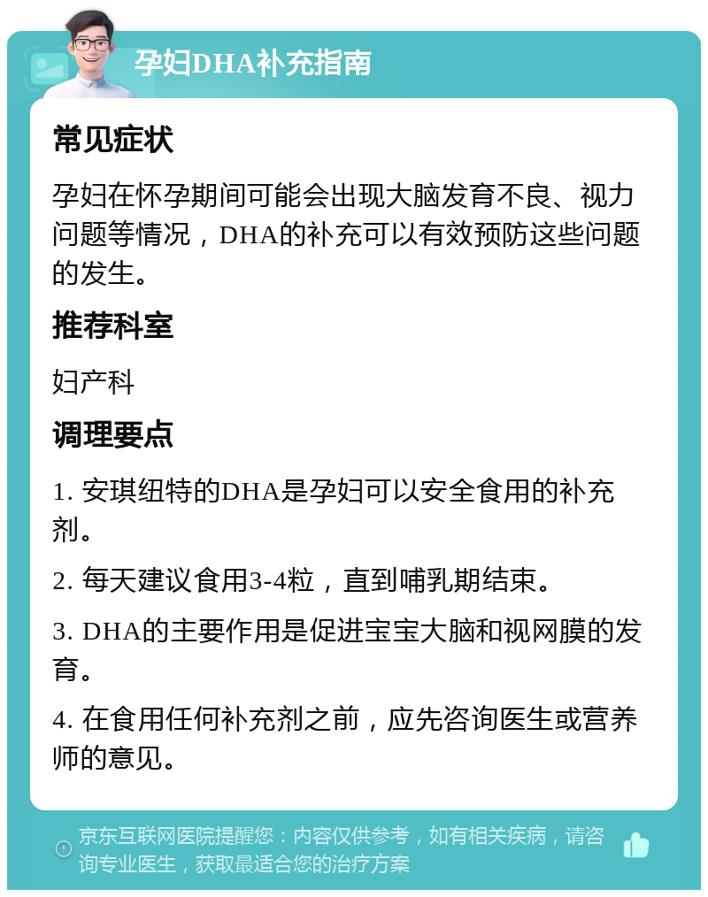 孕妇DHA补充指南 常见症状 孕妇在怀孕期间可能会出现大脑发育不良、视力问题等情况，DHA的补充可以有效预防这些问题的发生。 推荐科室 妇产科 调理要点 1. 安琪纽特的DHA是孕妇可以安全食用的补充剂。 2. 每天建议食用3-4粒，直到哺乳期结束。 3. DHA的主要作用是促进宝宝大脑和视网膜的发育。 4. 在食用任何补充剂之前，应先咨询医生或营养师的意见。