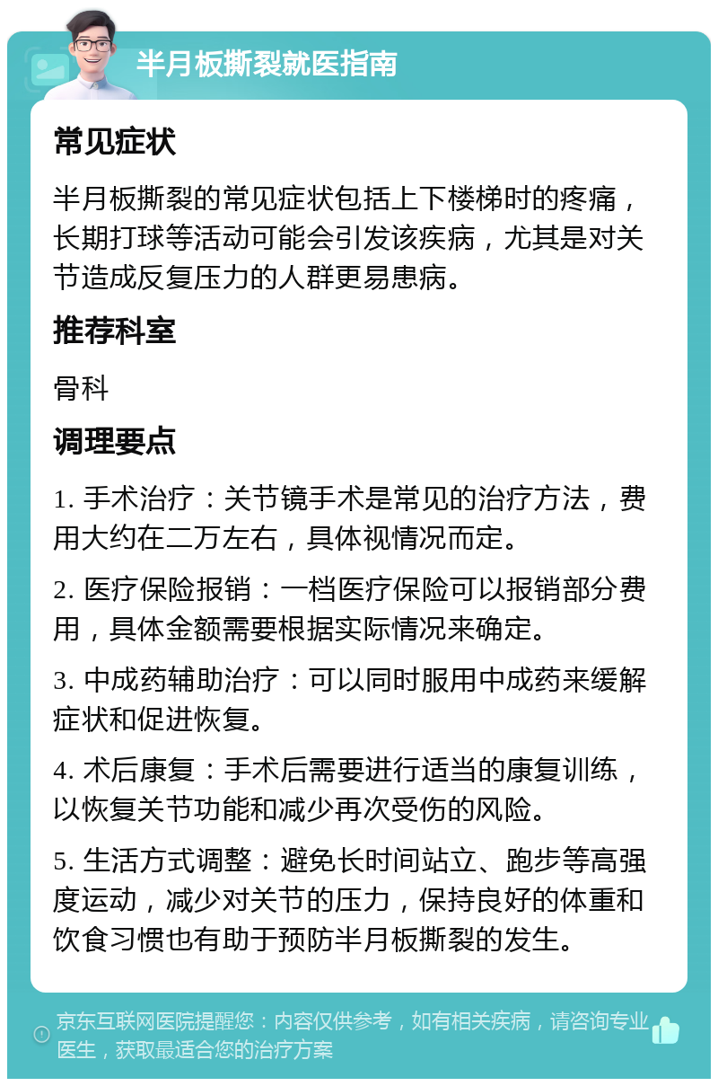 半月板撕裂就医指南 常见症状 半月板撕裂的常见症状包括上下楼梯时的疼痛，长期打球等活动可能会引发该疾病，尤其是对关节造成反复压力的人群更易患病。 推荐科室 骨科 调理要点 1. 手术治疗：关节镜手术是常见的治疗方法，费用大约在二万左右，具体视情况而定。 2. 医疗保险报销：一档医疗保险可以报销部分费用，具体金额需要根据实际情况来确定。 3. 中成药辅助治疗：可以同时服用中成药来缓解症状和促进恢复。 4. 术后康复：手术后需要进行适当的康复训练，以恢复关节功能和减少再次受伤的风险。 5. 生活方式调整：避免长时间站立、跑步等高强度运动，减少对关节的压力，保持良好的体重和饮食习惯也有助于预防半月板撕裂的发生。