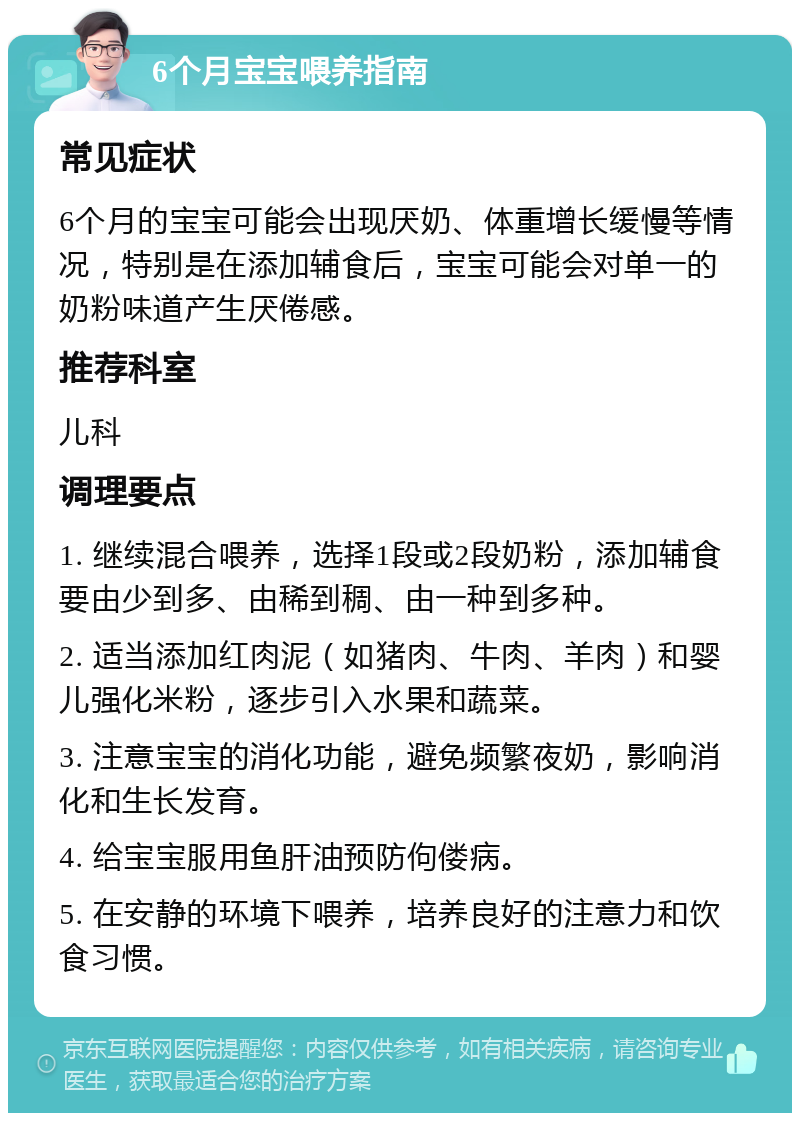 6个月宝宝喂养指南 常见症状 6个月的宝宝可能会出现厌奶、体重增长缓慢等情况，特别是在添加辅食后，宝宝可能会对单一的奶粉味道产生厌倦感。 推荐科室 儿科 调理要点 1. 继续混合喂养，选择1段或2段奶粉，添加辅食要由少到多、由稀到稠、由一种到多种。 2. 适当添加红肉泥（如猪肉、牛肉、羊肉）和婴儿强化米粉，逐步引入水果和蔬菜。 3. 注意宝宝的消化功能，避免频繁夜奶，影响消化和生长发育。 4. 给宝宝服用鱼肝油预防佝偻病。 5. 在安静的环境下喂养，培养良好的注意力和饮食习惯。