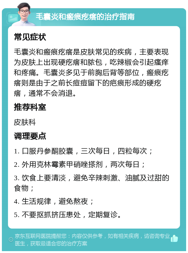 毛囊炎和瘢痕疙瘩的治疗指南 常见症状 毛囊炎和瘢痕疙瘩是皮肤常见的疾病，主要表现为皮肤上出现硬疙瘩和脓包，吃辣椒会引起瘙痒和疼痛。毛囊炎多见于前胸后背等部位，瘢痕疙瘩则是由于之前长痘痘留下的疤痕形成的硬疙瘩，通常不会消退。 推荐科室 皮肤科 调理要点 1. 口服丹参酮胶囊，三次每日，四粒每次； 2. 外用克林霉素甲硝唑搽剂，两次每日； 3. 饮食上要清淡，避免辛辣刺激、油腻及过甜的食物； 4. 生活规律，避免熬夜； 5. 不要抠抓挤压患处，定期复诊。