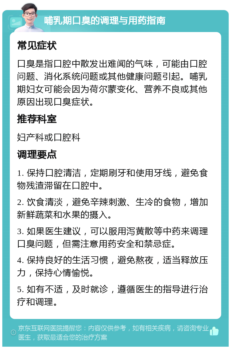 哺乳期口臭的调理与用药指南 常见症状 口臭是指口腔中散发出难闻的气味，可能由口腔问题、消化系统问题或其他健康问题引起。哺乳期妇女可能会因为荷尔蒙变化、营养不良或其他原因出现口臭症状。 推荐科室 妇产科或口腔科 调理要点 1. 保持口腔清洁，定期刷牙和使用牙线，避免食物残渣滞留在口腔中。 2. 饮食清淡，避免辛辣刺激、生冷的食物，增加新鲜蔬菜和水果的摄入。 3. 如果医生建议，可以服用泻黄散等中药来调理口臭问题，但需注意用药安全和禁忌症。 4. 保持良好的生活习惯，避免熬夜，适当释放压力，保持心情愉悦。 5. 如有不适，及时就诊，遵循医生的指导进行治疗和调理。