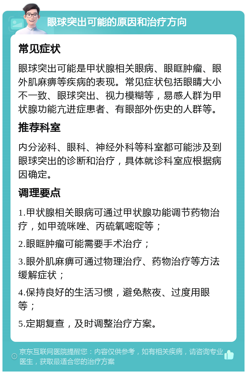 眼球突出可能的原因和治疗方向 常见症状 眼球突出可能是甲状腺相关眼病、眼眶肿瘤、眼外肌麻痹等疾病的表现。常见症状包括眼睛大小不一致、眼球突出、视力模糊等，易感人群为甲状腺功能亢进症患者、有眼部外伤史的人群等。 推荐科室 内分泌科、眼科、神经外科等科室都可能涉及到眼球突出的诊断和治疗，具体就诊科室应根据病因确定。 调理要点 1.甲状腺相关眼病可通过甲状腺功能调节药物治疗，如甲巯咪唑、丙硫氧嘧啶等； 2.眼眶肿瘤可能需要手术治疗； 3.眼外肌麻痹可通过物理治疗、药物治疗等方法缓解症状； 4.保持良好的生活习惯，避免熬夜、过度用眼等； 5.定期复查，及时调整治疗方案。