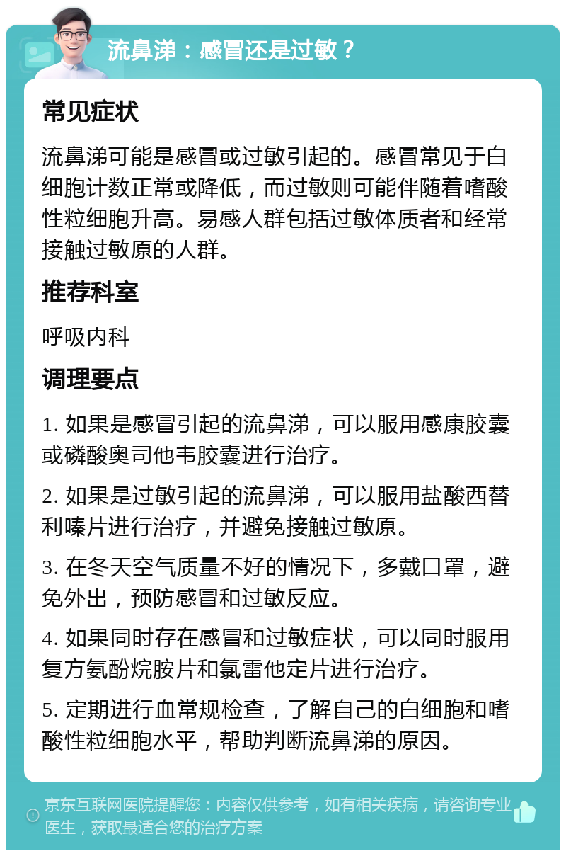 流鼻涕：感冒还是过敏？ 常见症状 流鼻涕可能是感冒或过敏引起的。感冒常见于白细胞计数正常或降低，而过敏则可能伴随着嗜酸性粒细胞升高。易感人群包括过敏体质者和经常接触过敏原的人群。 推荐科室 呼吸内科 调理要点 1. 如果是感冒引起的流鼻涕，可以服用感康胶囊或磷酸奥司他韦胶囊进行治疗。 2. 如果是过敏引起的流鼻涕，可以服用盐酸西替利嗪片进行治疗，并避免接触过敏原。 3. 在冬天空气质量不好的情况下，多戴口罩，避免外出，预防感冒和过敏反应。 4. 如果同时存在感冒和过敏症状，可以同时服用复方氨酚烷胺片和氯雷他定片进行治疗。 5. 定期进行血常规检查，了解自己的白细胞和嗜酸性粒细胞水平，帮助判断流鼻涕的原因。